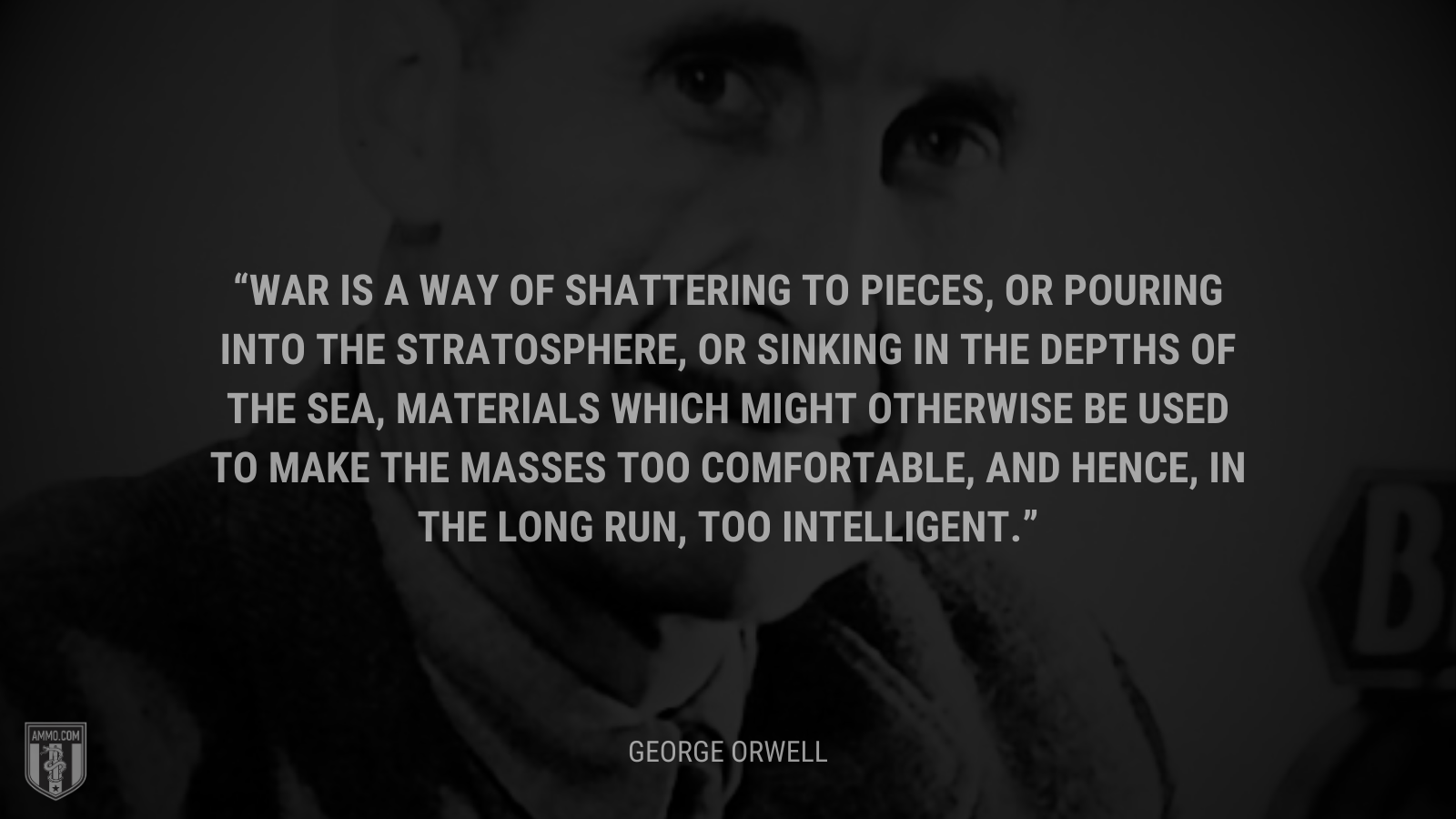 &ldquo;War is a way of shattering to pieces, or pouring into the stratosphere, or sinking in the depths of the sea, materials which might otherwise be used to make the masses too comfortable, and hence, in the long run, too intelligent.&rdquo; - 