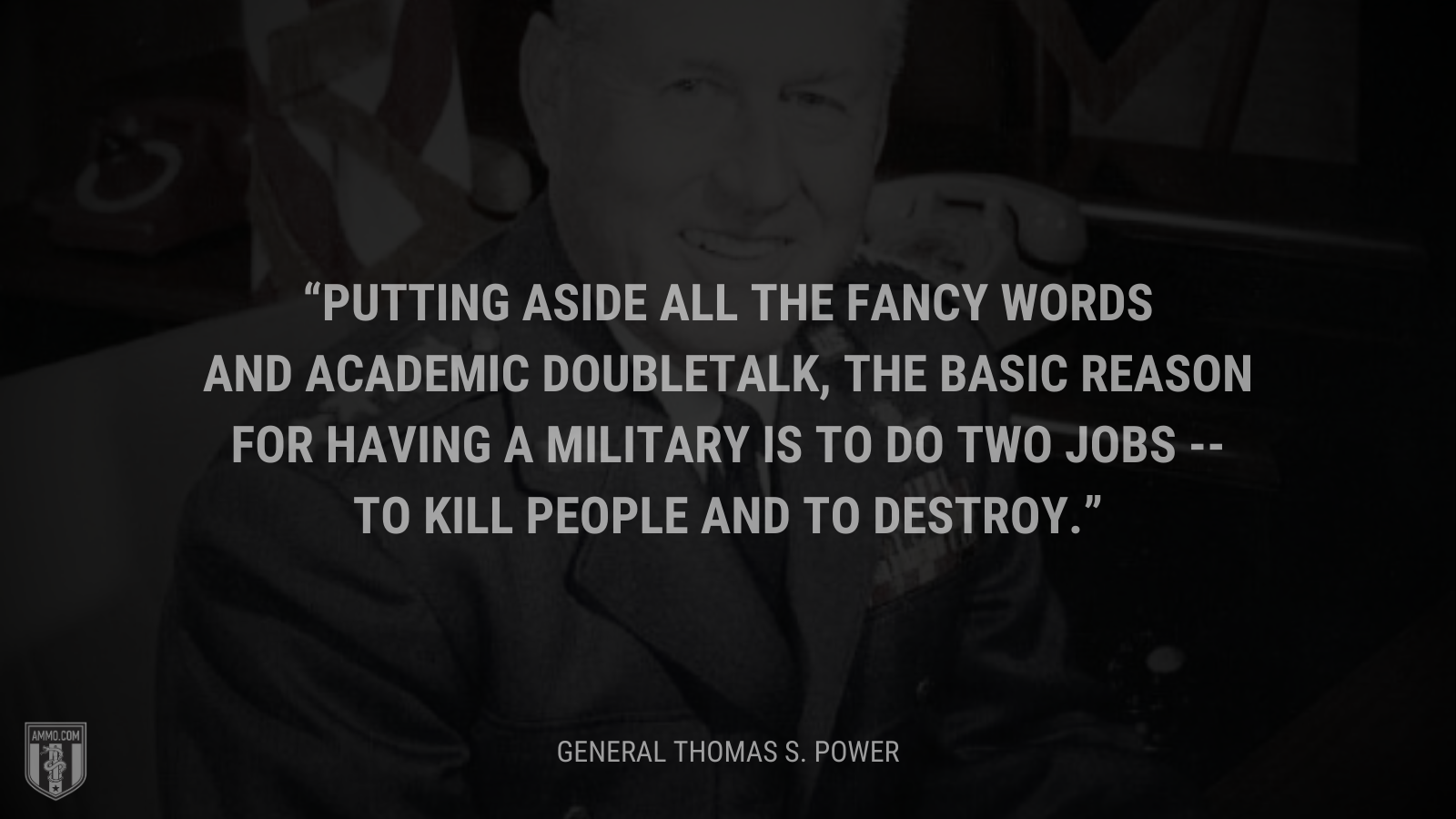 &ldquo;Putting aside all the fancy words and academic doubletalk, the basic reason for having a military is to do two jobs --to kill people and to destroy.&rdquo; - Thomas S. Power