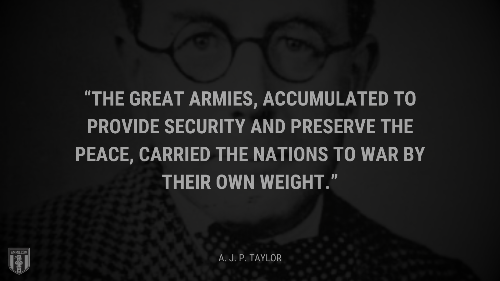 &ldquo;The great armies, accumulated to provide security and preserve the peace, carried the nations to war by their own weight.&rdquo; - A. J. P. Taylor