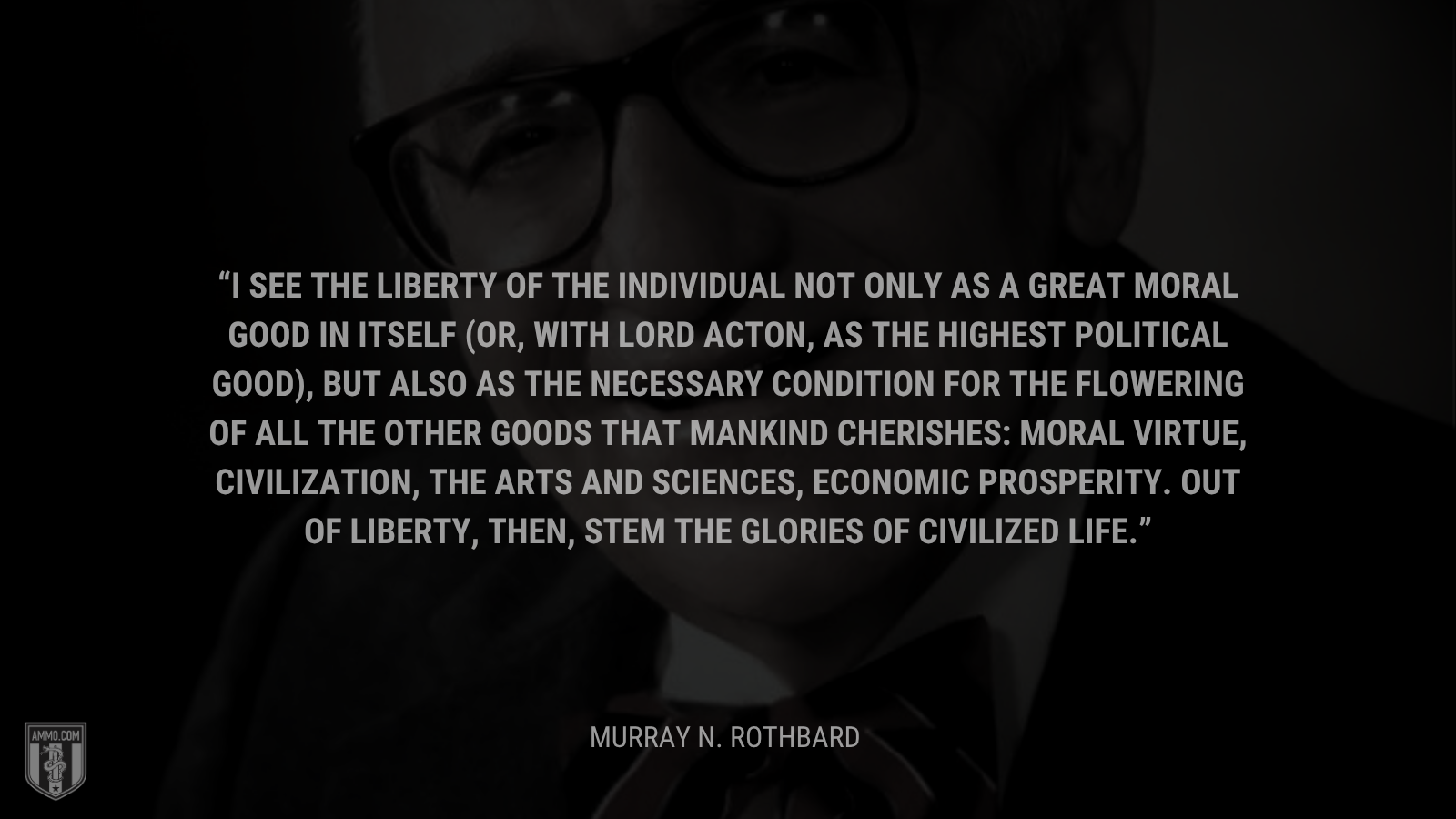 &ldquo;I see the liberty of the individual not only as a great moral good in itself (or, with Lord Acton, as the highest political good), but also as the necessary condition for the flowering of all the other goods that mankind cherishes: moral virtue, civilization, the arts and sciences, economic prosperity. Out of liberty, then, stem the glories of civilized life. - Murray N. Rothbard
