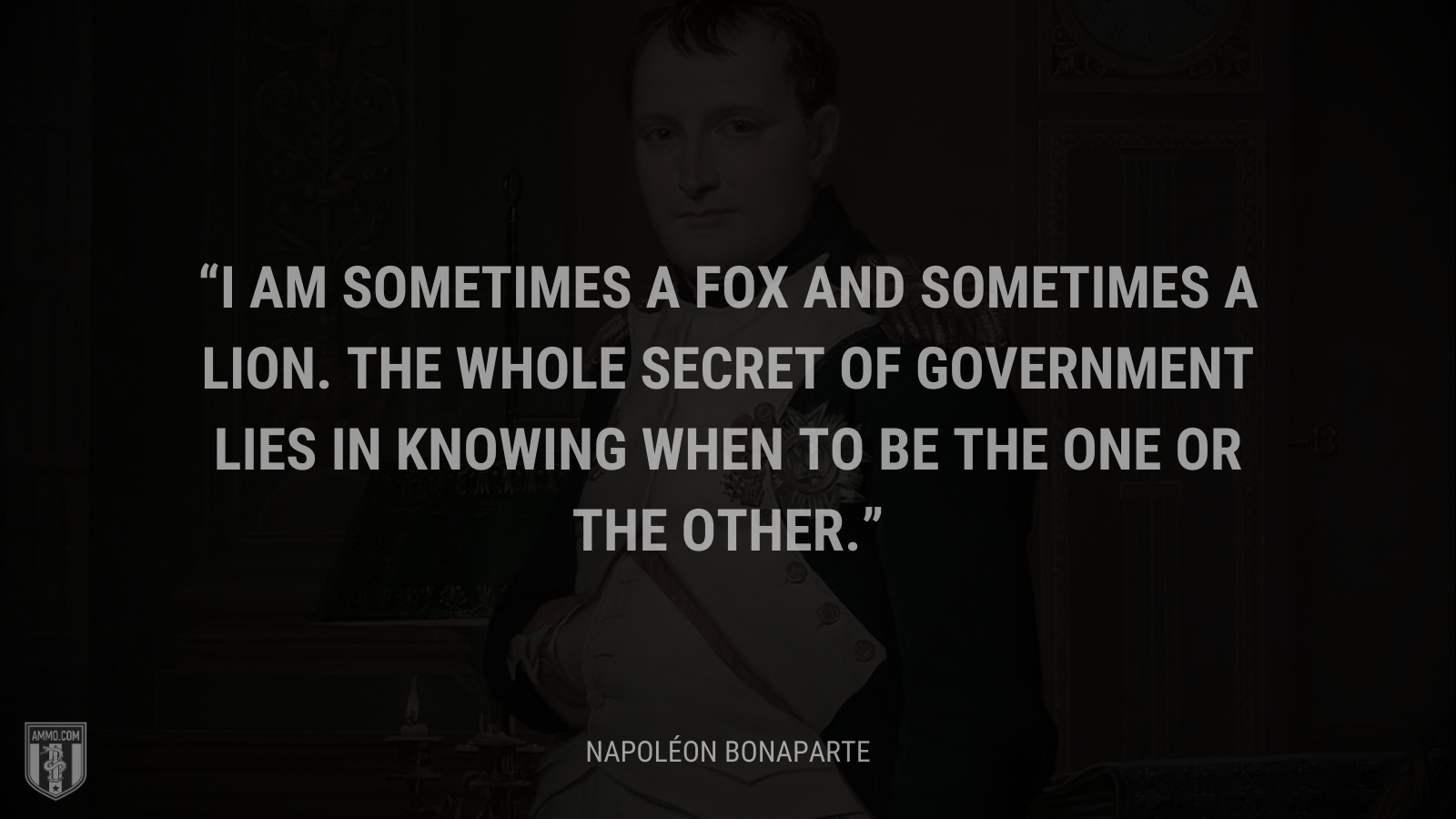 &ldquo;I am sometimes a fox and sometimes a lion. The whole secret of government lies in knowing when to be the one or the other.&rdquo; - Napoléon Bonaparte