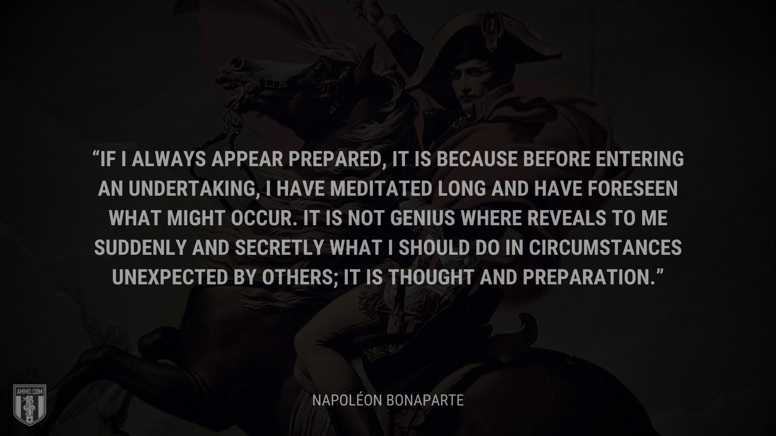 &ldquo;If I always appear prepared, it is because before entering an undertaking, I have meditated long and have foreseen what might occur. It is not genius where reveals to me suddenly and secretly what I should do in circumstances unexpected by others; it is thought and preparation.&rdquo; - Napoléon Bonaparte