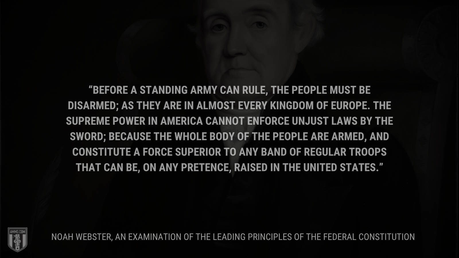 &ldquo;Before a standing army can rule, the people must be disarmed; as they are in almost every kingdom of Europe. The supreme power in America cannot enforce unjust laws by the sword; because the whole body of the people are armed, and constitute a force superior to any band of regular troops that can be, on any pretence, raised in the United States.&rdquo; - Noah Webster