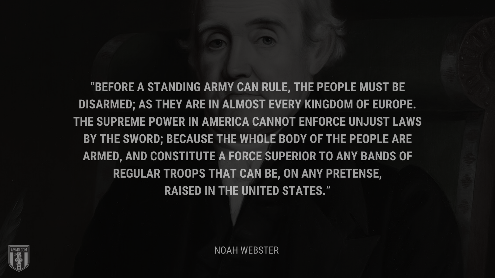 &ldquo;Before a standing army can rule, the people must be disarmed; as they are in almost every kingdom of Europe. The supreme power in America cannot enforce unjust laws by the sword; because the whole body of the people are armed, and constitute a force superior to any bands of regular troops that can be, on any pretense, raised in the United States.&rdquo; - Noah Webster