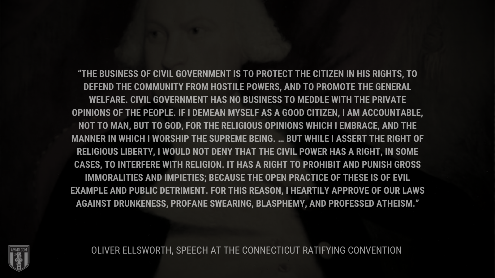 &ldquo; The business of civil government is to protect the citizen in his rights, to defend the community from hostile powers, and to promote the general welfare. Civil government has no business to meddle with the private opinions of the people. If I demean myself as a good citizen, I am accountable, not to man, but to God, for the religious opinions which I embrace, and the manner in which I worship the supreme being. … But while I assert the right of religious liberty, I would not deny that the civil power has a right, in some cases, to interfere with religion. It has a right to prohibit and punish gross immoralities and impieties; because the open practice of these is of evil example and public detriment. For this reason, I heartily approve of our laws against drunkeness, profane swearing, blasphemy, and professed atheism.&rdquo; - Oliver Ellsworth