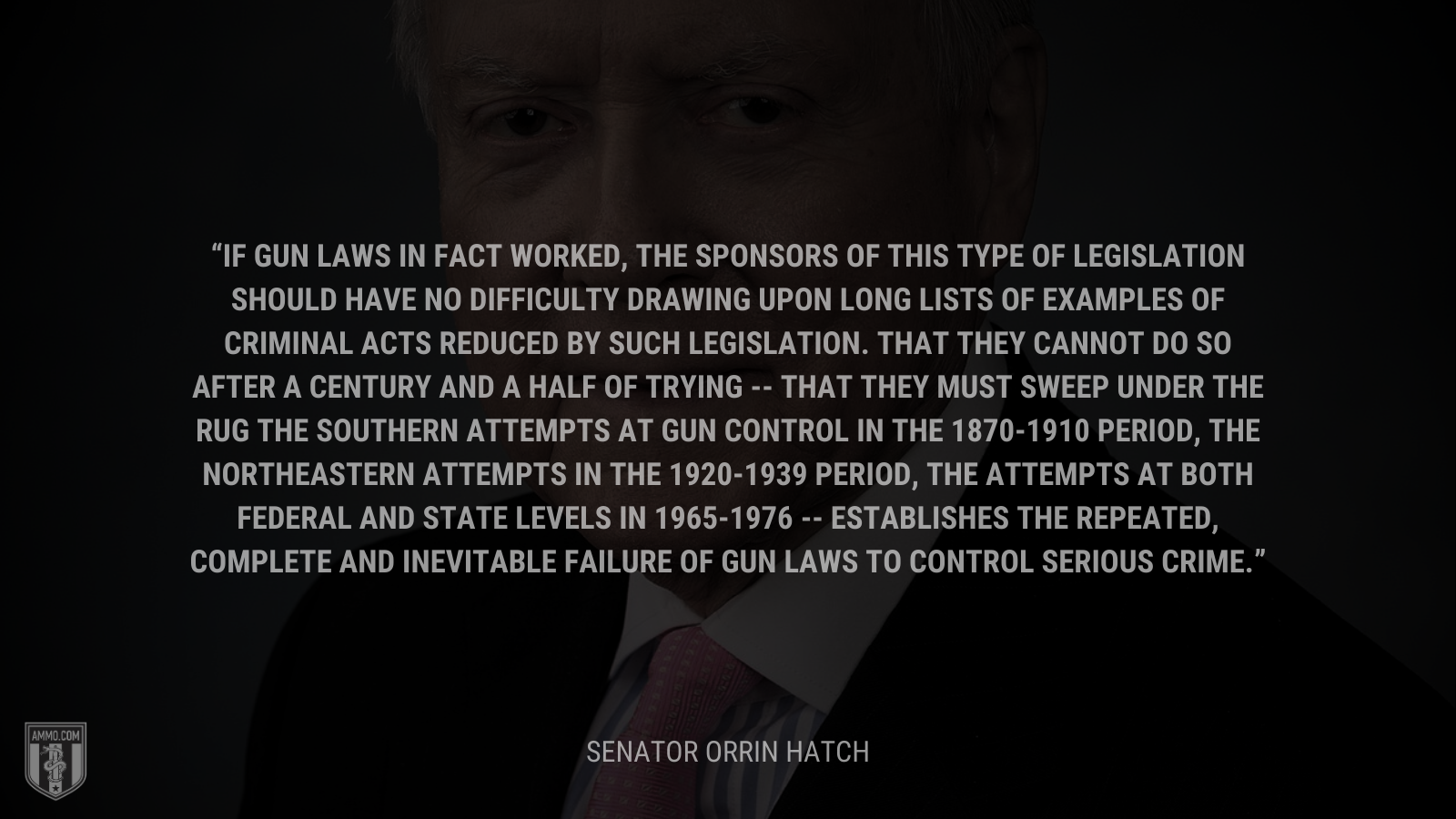 &ldquo;If gun laws in fact worked, the sponsors of this type of legislation should have no difficulty drawing upon long lists of examples of criminal acts reduced by such legislation. That they cannot do so after a century and a half of trying -- that they must sweep under the rug the southern attempts at gun control in the 1870-1910 period, the northeastern attempts in the 1920-1939 period, the attempts at both Federal and State levels in 1965-1976 -- establishes the repeated, complete and inevitable failure of gun laws to control serious crime.&rdquo; - Orrin Hatch