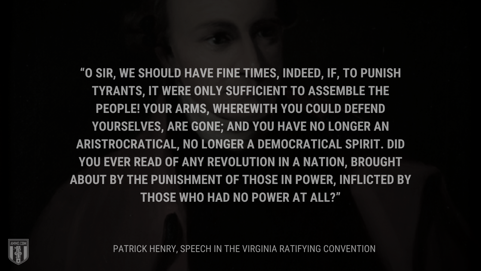 &ldquo;O sir, we should have fine times, indeed, if, to punish tyrants, it were only sufficient to assemble the people! Your arms, wherewith you could defend yourselves, are gone; and you have no longer an aristrocratical, no longer a democratical spirit. Did you ever read of any revolution in a nation, brought about by the punishment of those in power, inflicted by those who had no power at all?&rdquo; - Patrick Henry