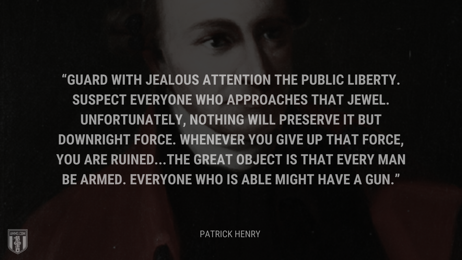 &ldquo;Guard with jealous attention the public liberty. Suspect everyone who approaches that jewel. Unfortunately, nothing will preserve it but downright force. Whenever you give up that force, you are ruined...The great object is that every man be armed. Everyone who is able might have a gun.&rdquo; - Patrick Henry