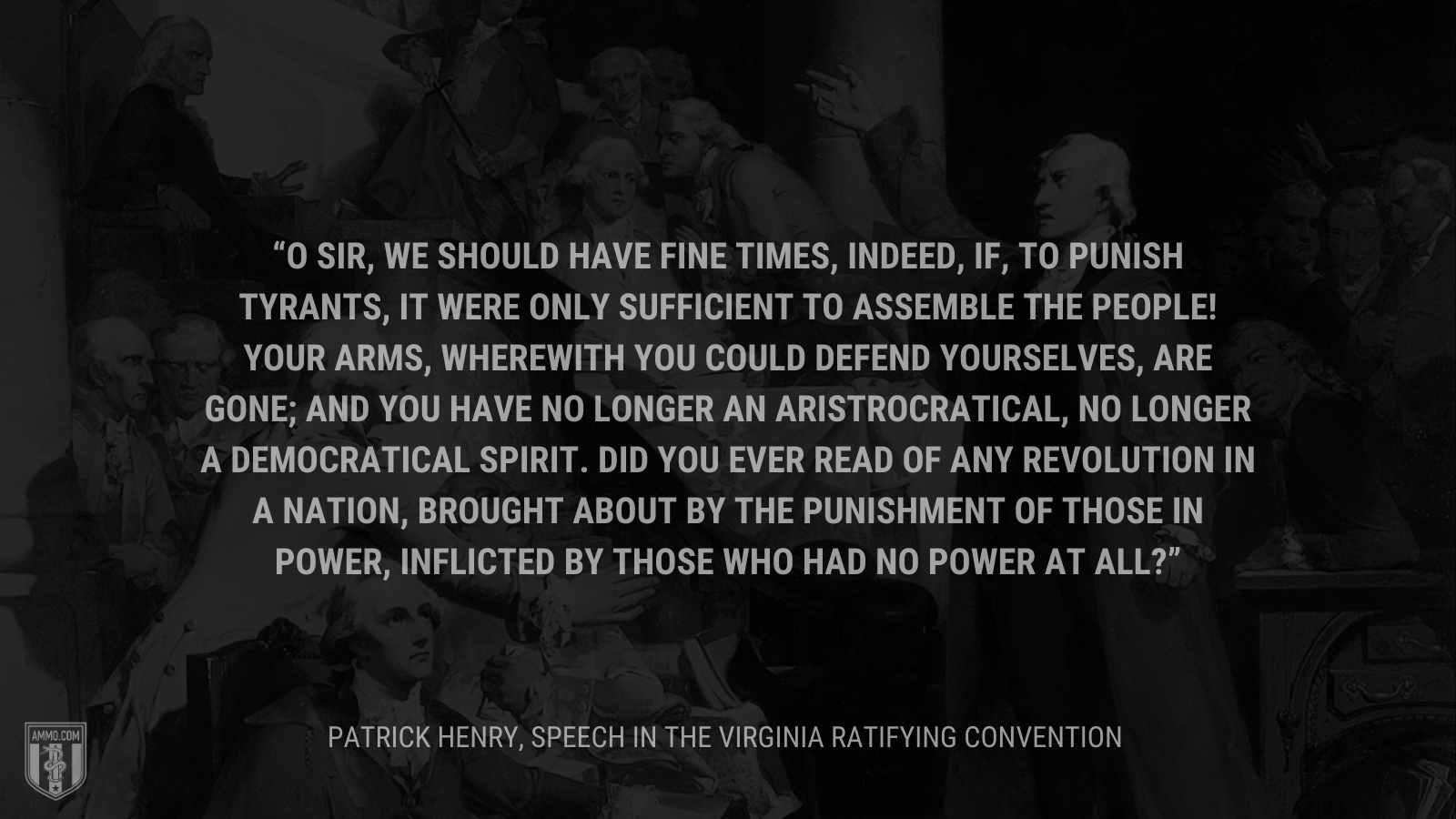 &ldquo;O sir, we should have fine times, indeed, if, to punish tyrants, it were only sufficient to assemble the people! Your arms, wherewith you could defend yourselves, are gone; and you have no longer an aristrocratical, no longer a democratical spirit. Did you ever read of any revolution in a nation, brought about by the punishment of those in power, inflicted by those who had no power at all?&rdquo; - Patrick Henry