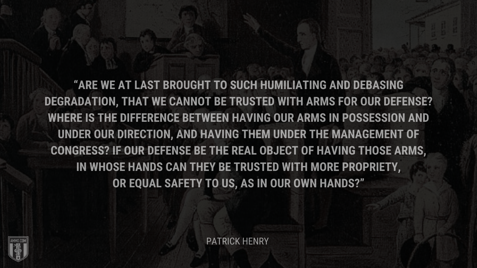 &ldquo;Are we at last brought to such humiliating and debasing degradation, that we cannot be trusted with arms for our defense? Where is the difference between having our arms in possession and under our direction, and having them under the management of Congress? If our defense be the real object of having those arms, in whose hands can they be trusted with more propriety, or equal safety to us, as in our own hands?&rdquo; - Patrick Henry