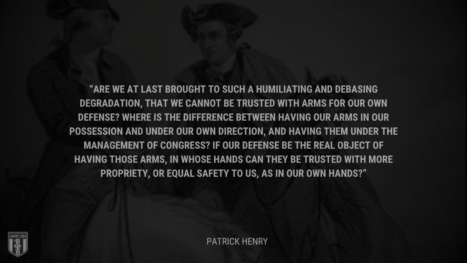 &ldquo;Are we at last brought to such a humiliating and debasing degradation, that we cannot be trusted with arms for our own defense? Where is the difference between having our arms in our possession and under our own direction, and having them under the management of Congress? If our defense be the real object of having those arms, in whose hands can they be trusted with more propriety, or equal safety to us, as in our own hands?&rdquo; - Patrick Henry