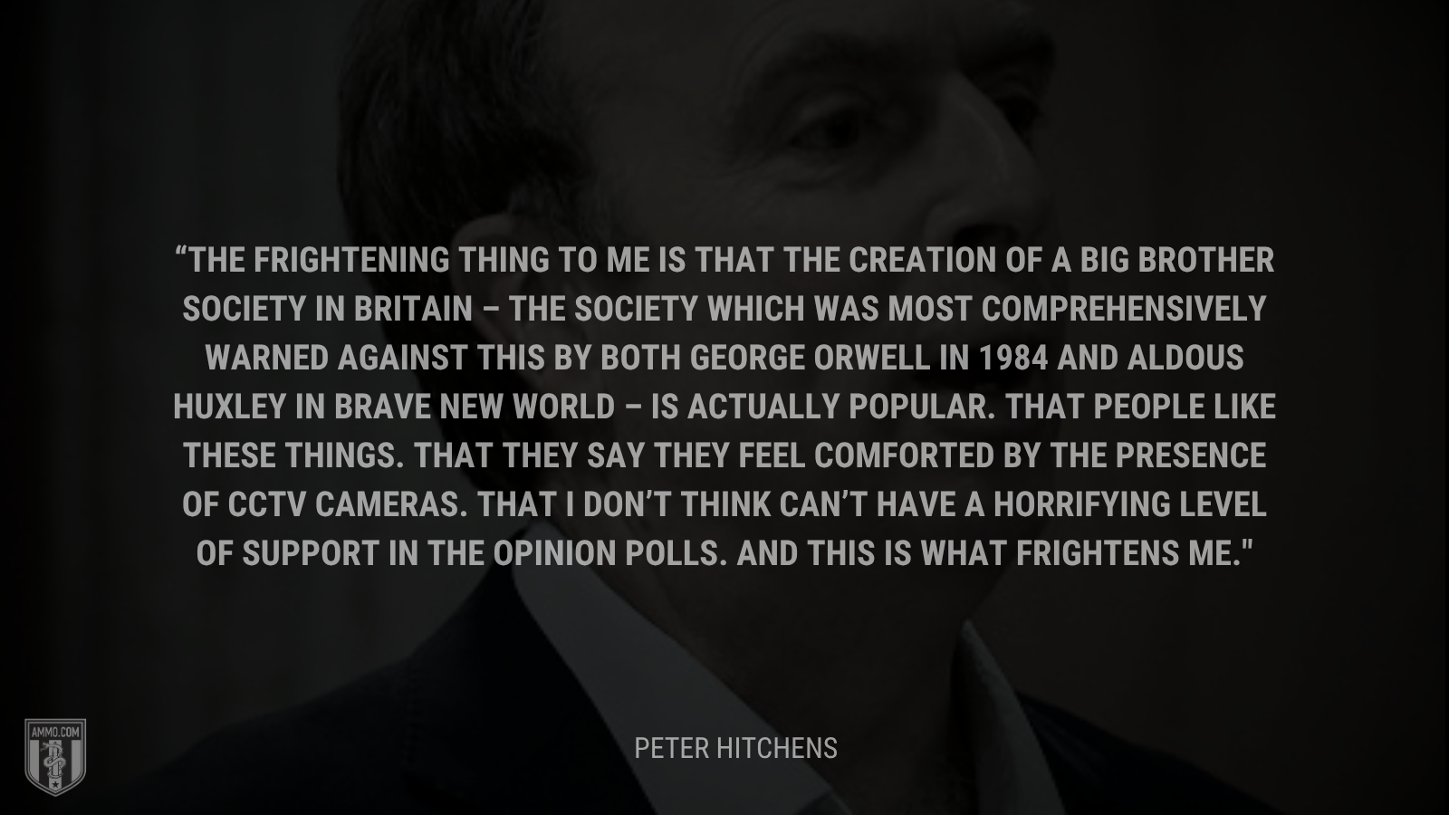 &ldquo;The frightening thing to me is that the creation of a Big Brother society in Britain – the society which was most comprehensively warned against this by both George Orwell in 1984 and Aldous Huxley in Brave New World – is actually popular. That people like these things. That they say they feel comforted by the presence of CCTV cameras. That I don’t think can’t have a horrifying level of support in the opinion polls. And this is what frightens me.&rdquo; - Peter Hitchens