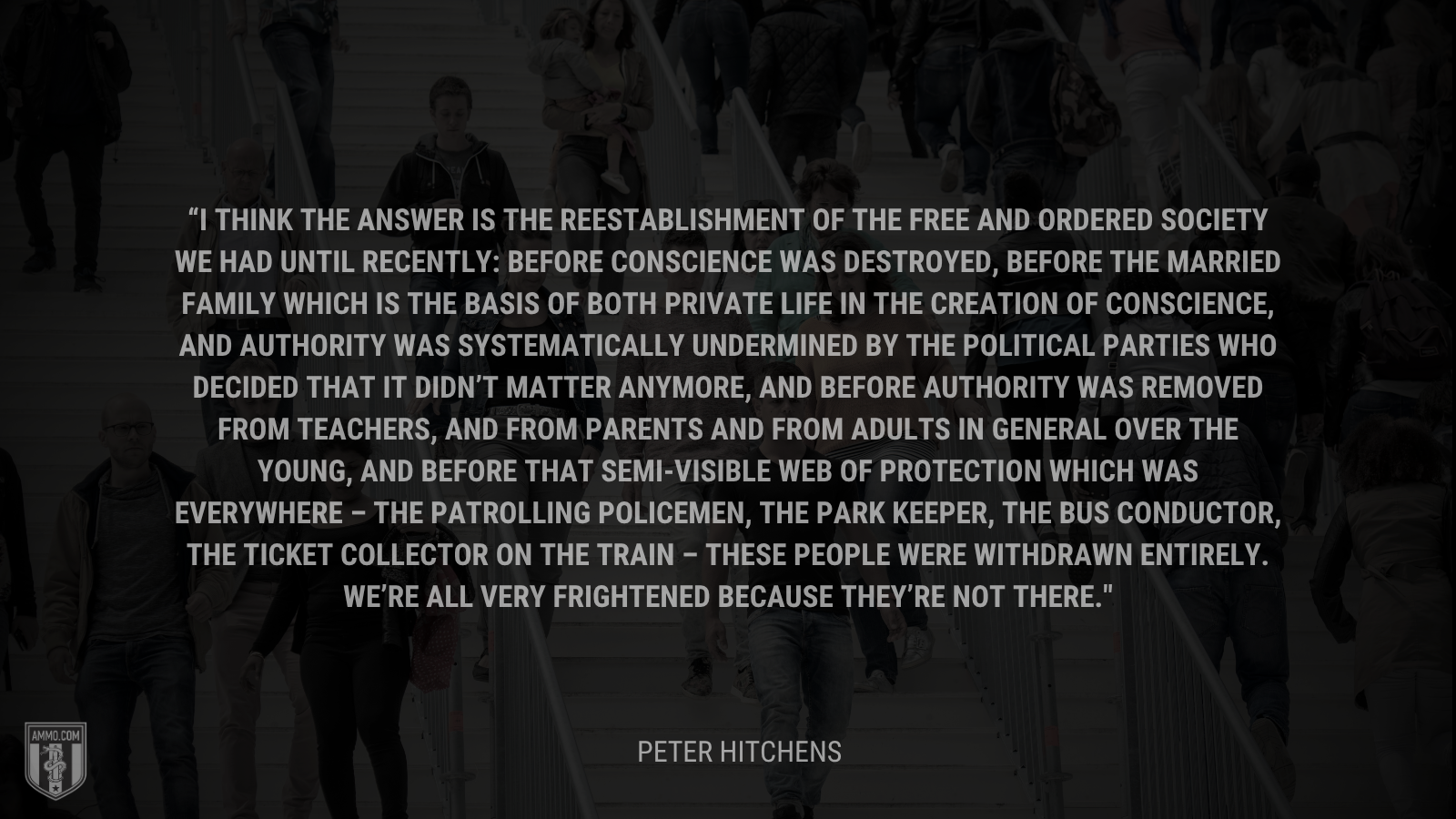 &ldquo;I think the answer is the reestablishment of the free and ordered society we had until recently: Before conscience was destroyed, before the married family which is the basis of both private life in the creation of conscience, and authority was systematically undermined by the political parties who decided that it didn’t matter anymore, and before authority was removed from teachers, and from parents and from adults in general over the young, and before that semi-visible web of protection which was everywhere – the patrolling policemen, the park keeper, the bus conductor, the ticket collector on the train – these people were withdrawn entirely. We’re all very frightened because they’re not there.&rdquo; - Peter Hitchens