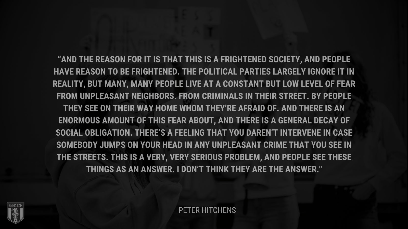 &ldquo;And the reason for it is that this is a frightened society, and people have reason to be frightened. The political parties largely ignore it in reality, but many, many people live at a constant but low level of fear from unpleasant neighbors. From criminals in their street. By people they see on their way home whom they’re afraid of. And there is an enormous amount of this fear about, and there is a general decay of social obligation. There’s a feeling that you daren’t intervene in case somebody jumps on your head in any unpleasant crime that you see in the streets. This is a very, very serious problem, and people see these things as an answer. I don’t think they are the answer.&rdquo; - Peter Hitchens