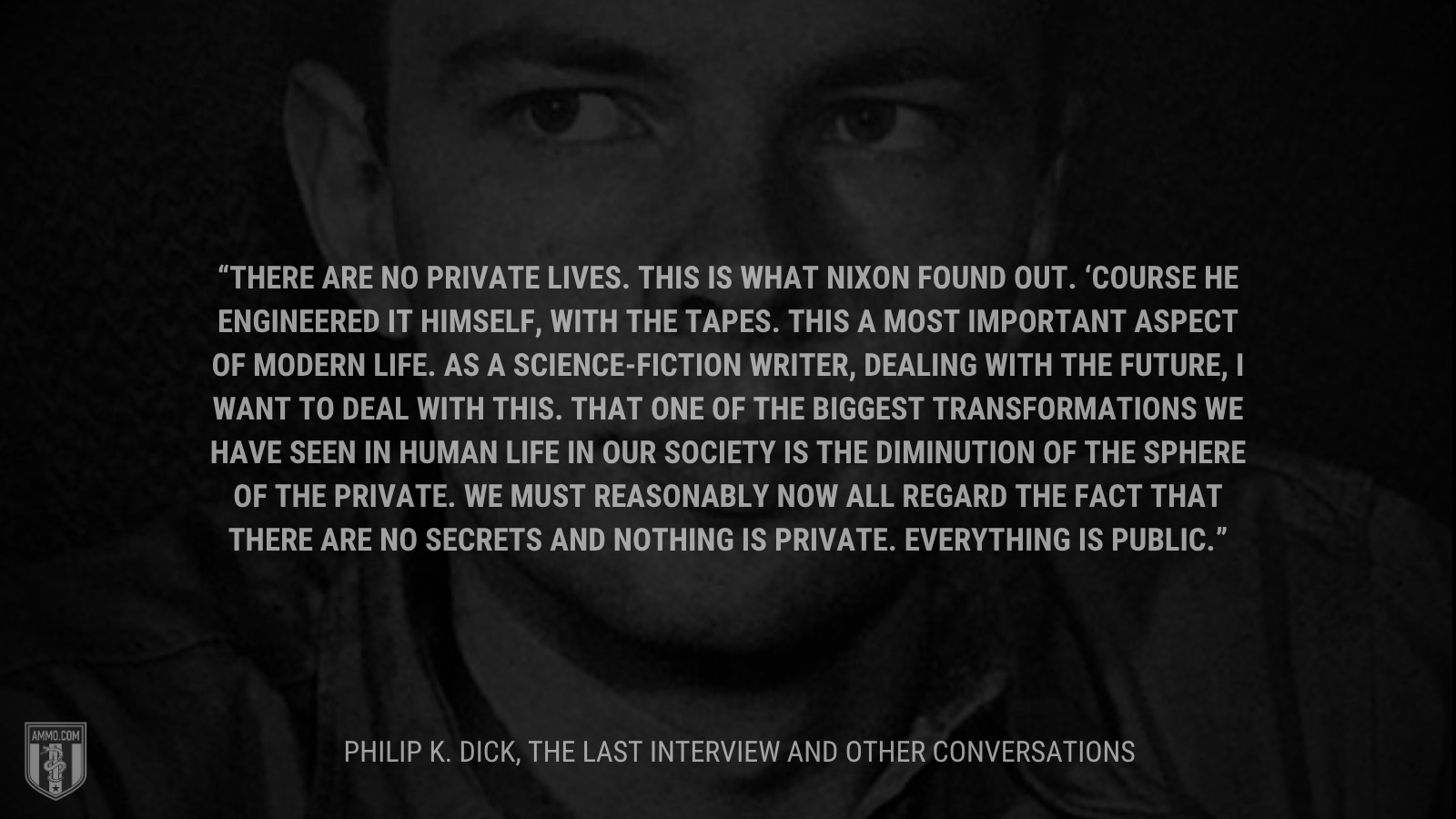 &ldquo;There are no private lives. This is what Nixon found out. ‘Course he engineered it himself, with the tapes. This a most important aspect of modern life. As a science-fiction writer, dealing with the future, I want to deal with this. That one of the biggest transformations we have seen in human life in our society is the diminution of the sphere of the private. We must reasonably now all regard the fact that there are no secrets and nothing is private. Everything is public.&rdquo; - Philip K. Dick