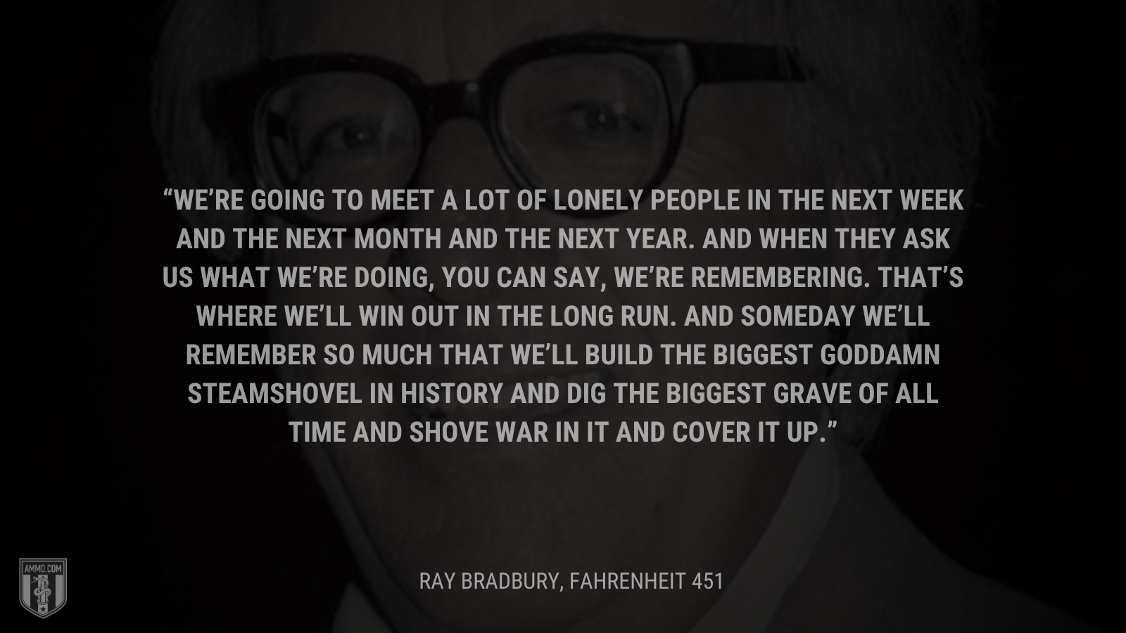&ldquo;We’re going to meet a lot of lonely people in the next week and the next month and the next year. And when they ask us what we’re doing, you can say, We’re remembering. That’s where we’ll win out in the long run. And someday we’ll remember so much that we’ll build the biggest goddamn steamshovel in history and dig the biggest grave of all time and shove war in it and cover it up.&rdquo; - Ray Bradbury