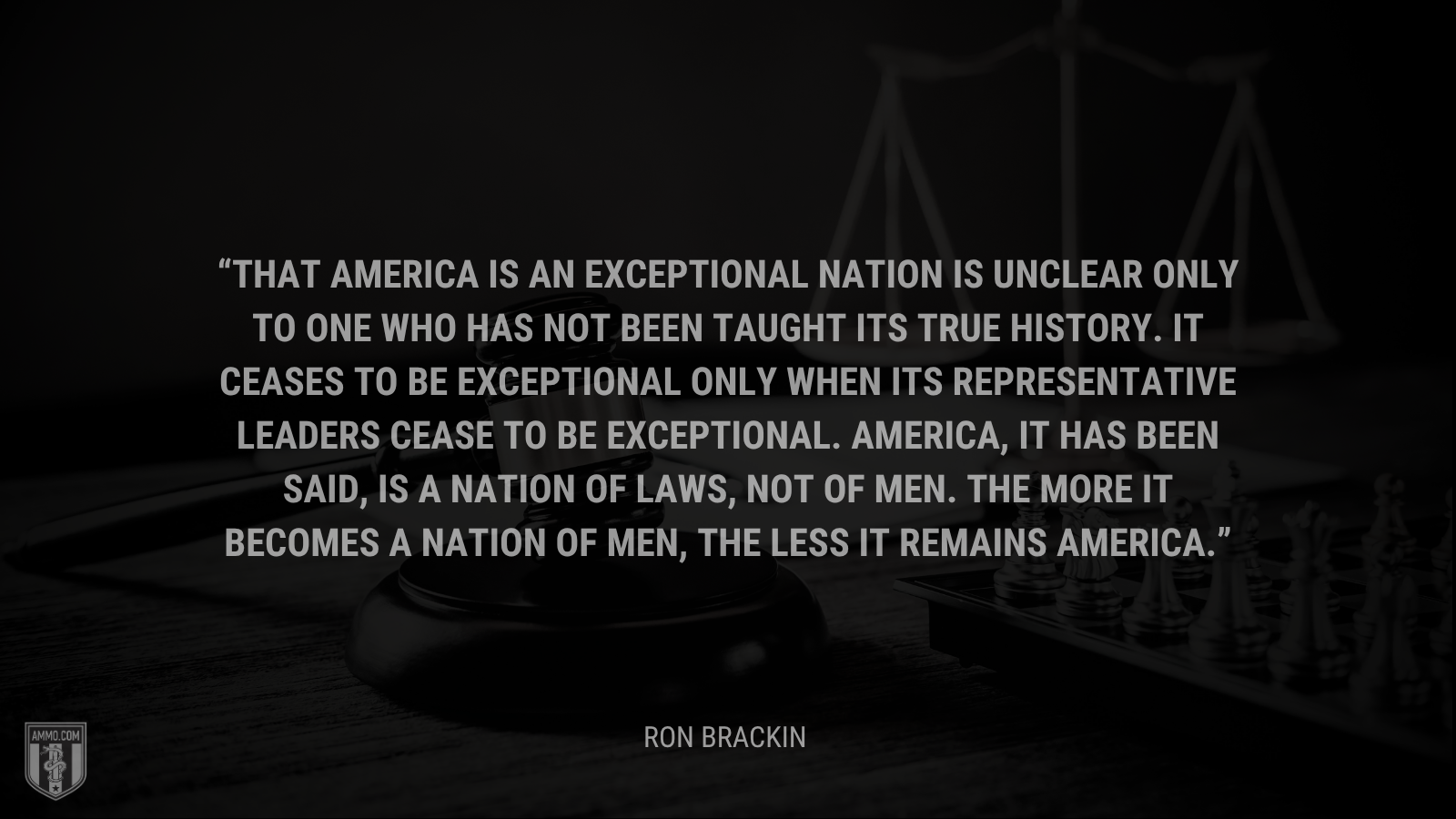 &ldquo;That America is an exceptional nation is unclear only to one who has not been taught its true history. It ceases to be exceptional only when its representative leaders cease to be exceptional. America, it has been said, is a nation of laws, not of men. The more it becomes a nation of men, the less it remains America.&rdquo; - Ron Brackin