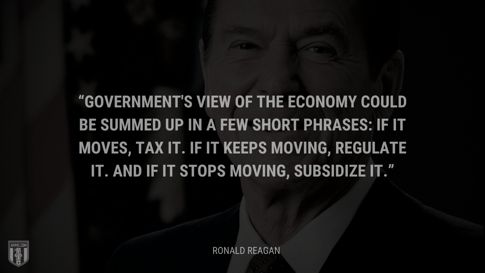 &ldquo;Government's view of the economy could be summed up in a few short phrases: If it moves, tax it. If it keeps moving, regulate it. And if it stops moving, subsidize it.&rdquo; - Ronald Reagan