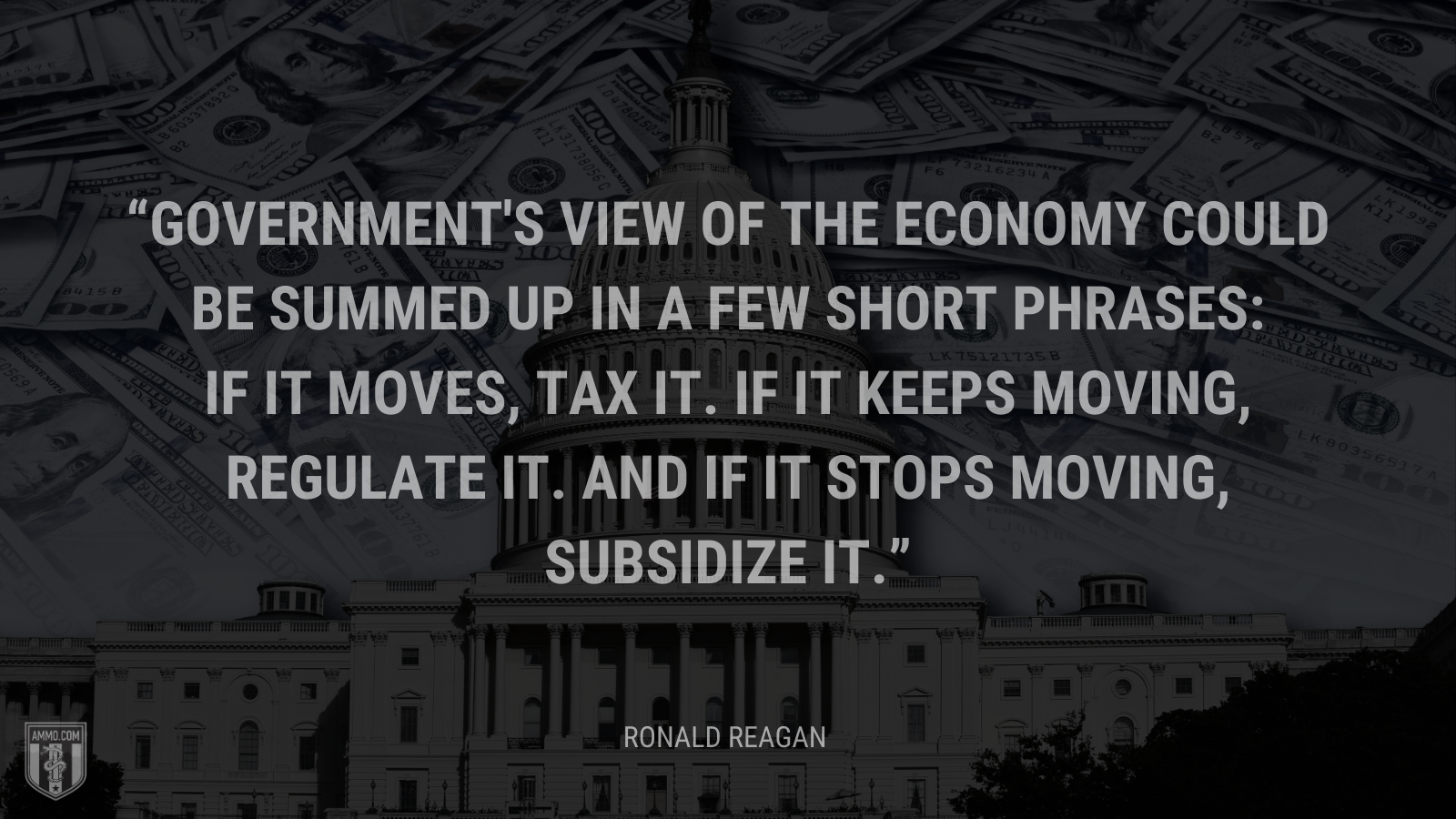 &ldquo;Government's view of the economy could be summed up in a few short phrases: If it moves, tax it. If it keeps moving, regulate it. And if it stops moving, subsidize it.&rdquo; - Ronald Reagan