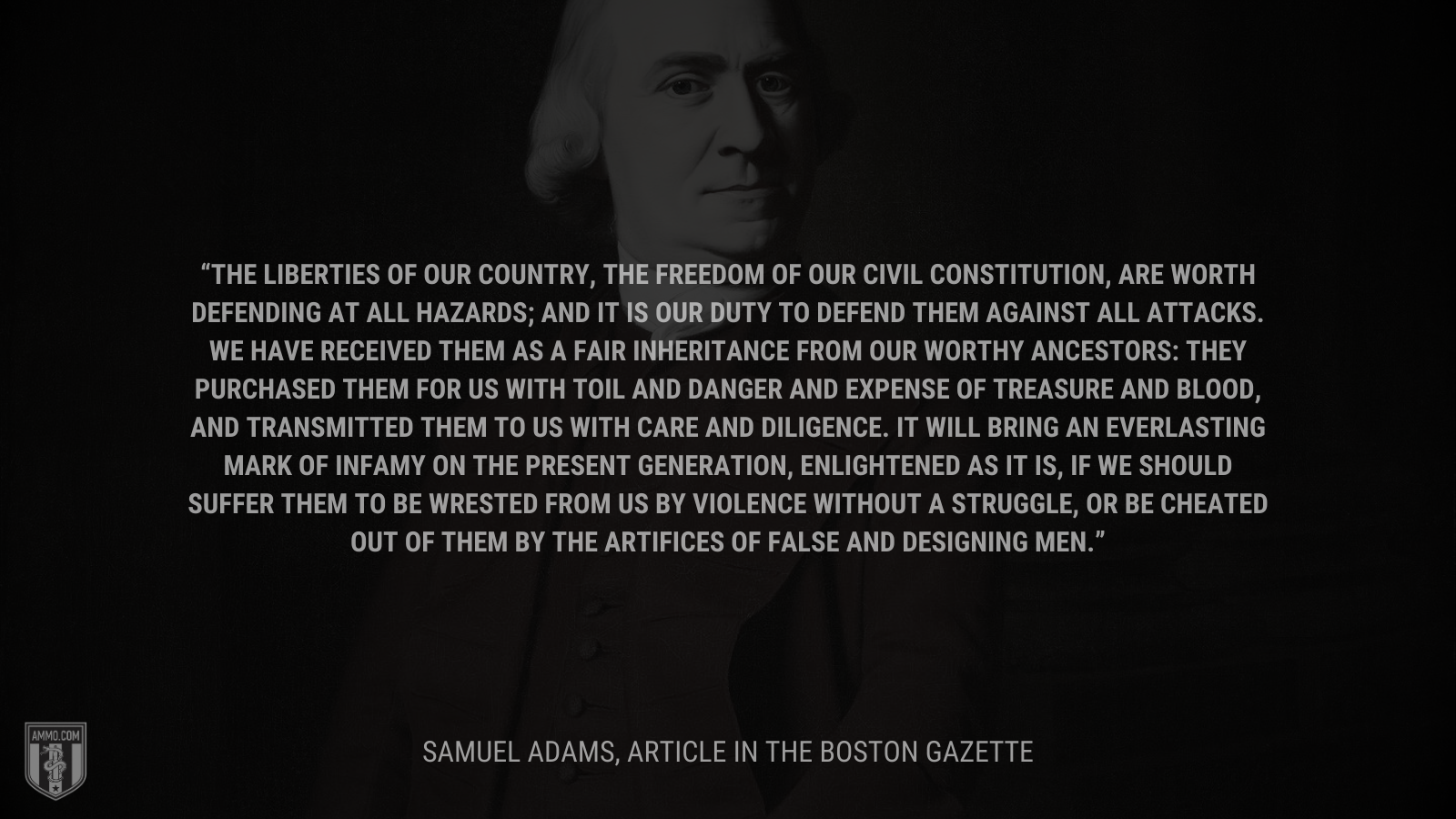 &ldquo;The liberties of our country, the freedom of our civil constitution, are worth defending at all hazards; and it is our duty to defend them against all attacks. We have received them as a fair inheritance from our worthy ancestors: they purchased them for us with toil and danger and expense of treasure and blood, and transmitted them to us with care and diligence. It will bring an everlasting mark of infamy on the present generation, enlightened as it is, if we should suffer them to be wrested from us by violence without a struggle, or be cheated out of them by the artifices of false and designing men.&rdquo; - Samuel Adams