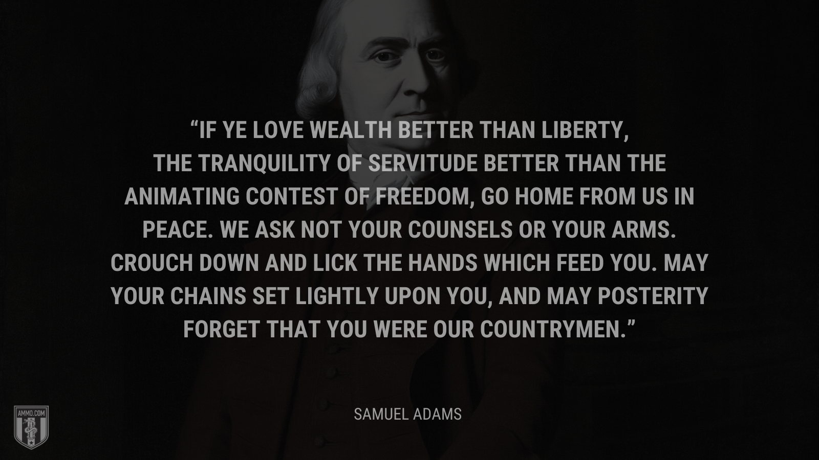 &ldquo;If ye love wealth better than liberty, the tranquility of servitude better than the animating contest of freedom, go home from us in peace. We ask not your counsels or your arms. Crouch down and lick the hands which feed you. May your chains set lightly upon you, and may posterity forget that you were our countrymen.&rdquo; - Sam Adams