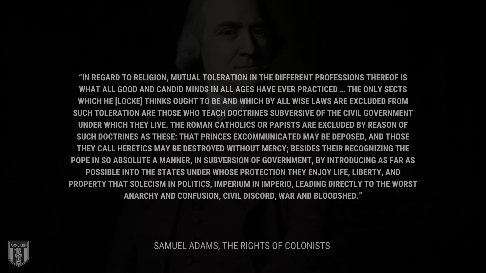 &ldquo;In regard to religion, mutual toleration in the different professions thereof is what all good and candid minds in all ages have ever practiced … The only sects which he [Locke] thinks ought to be and which by all wise laws are excluded from such toleration are those who teach doctrines subversive of the civil government under which they live. The Roman Catholics or Papists are excluded by reason of such doctrines as these: that princes excommunicated may be deposed, and those they call heretics may be destroyed without mercy; besides their recognizing the pope in so absolute a manner, in subversion of government, by introducing as far as possible into the states under whose protection they enjoy life, liberty, and property that solecism in politics, Imperium in imperio, leading directly to the worst anarchy and confusion, civil discord, war and bloodshed.&rdquo; - Samuel Adams