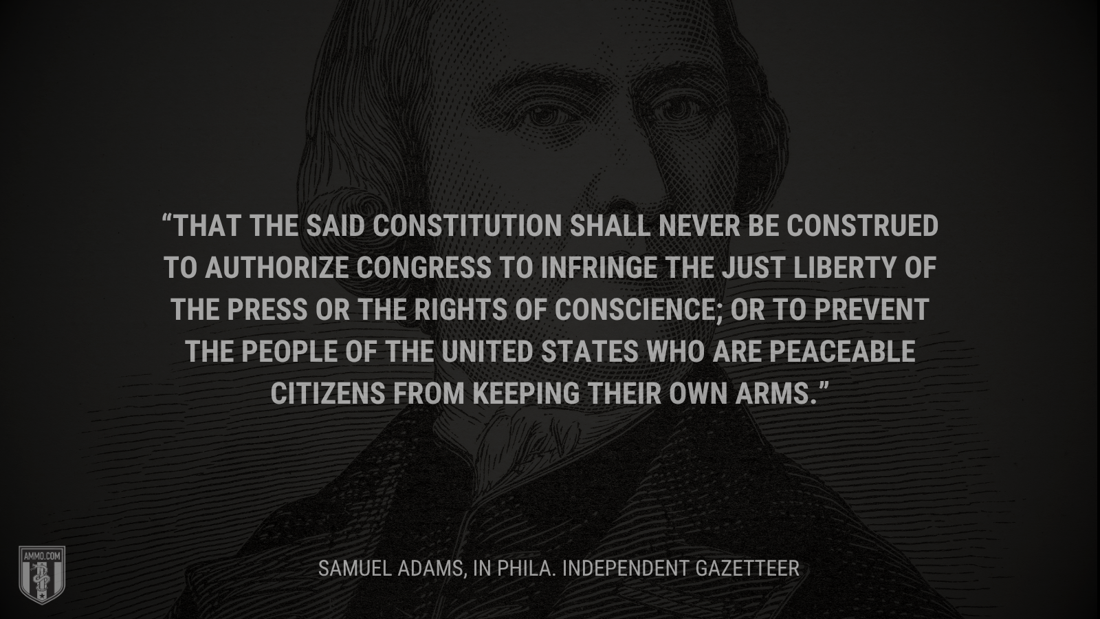 &ldquo;That the said Constitution shall never be construed to authorize Congress to infringe the just liberty of the press or the rights of conscience; or to prevent the people of the United states who are peaceable citizens from keeping their own arms.&rdquo; - Samuel Adams