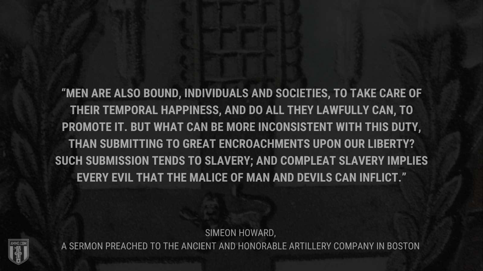 &ldquo;Men are also bound, individuals and societies, to take care of their temporal happiness, and do all they lawfully can, to promote it. But what can be more inconsistent with this duty, than submitting to great encroachments upon our liberty? Such submission tends to slavery; and compleat slavery implies every evil that the malice of man and devils can inflict.&rdquo; - Simeon Howard