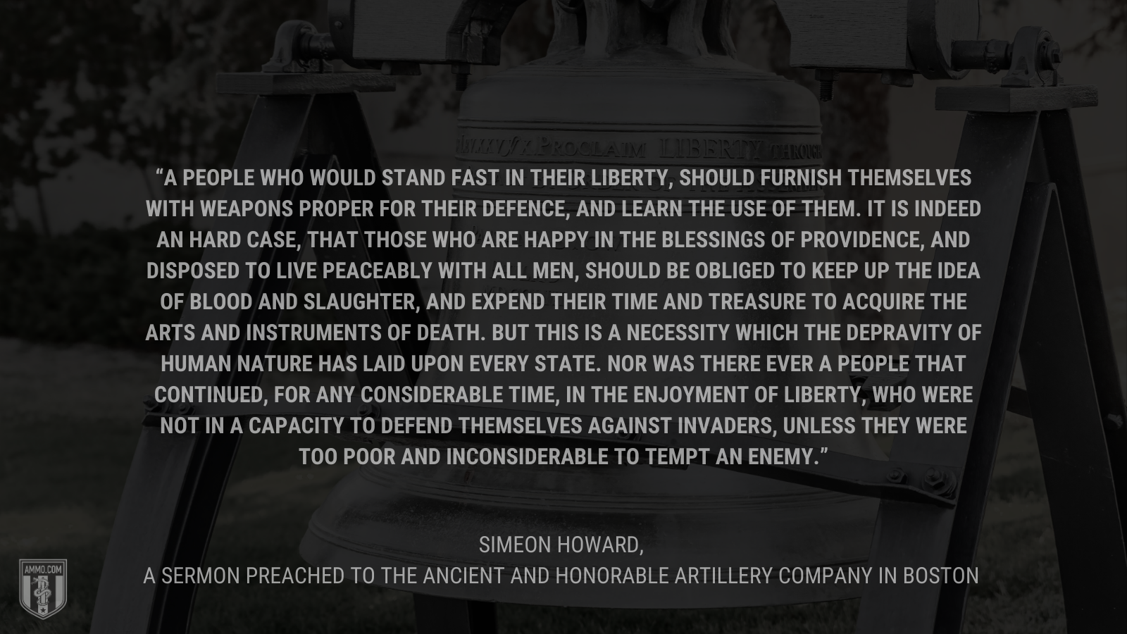 &ldquo;A people who would stand fast in their liberty, should furnish themselves with weapons proper for their defence, and learn the use of them. It is indeed an hard case, that those who are happy in the blessings of providence, and disposed to live peaceably with all men, should be obliged to keep up the idea of blood and slaughter, and expend their time and treasure to acquire the arts and instruments of death. But this is a necessity which the depravity of human nature has laid upon every state. Nor was there ever a people that continued, for any considerable time, in the enjoyment of liberty, who were not in a capacity to defend themselves against invaders, unless they were too poor and inconsiderable to tempt an enemy.&rdquo; - Simeon howard