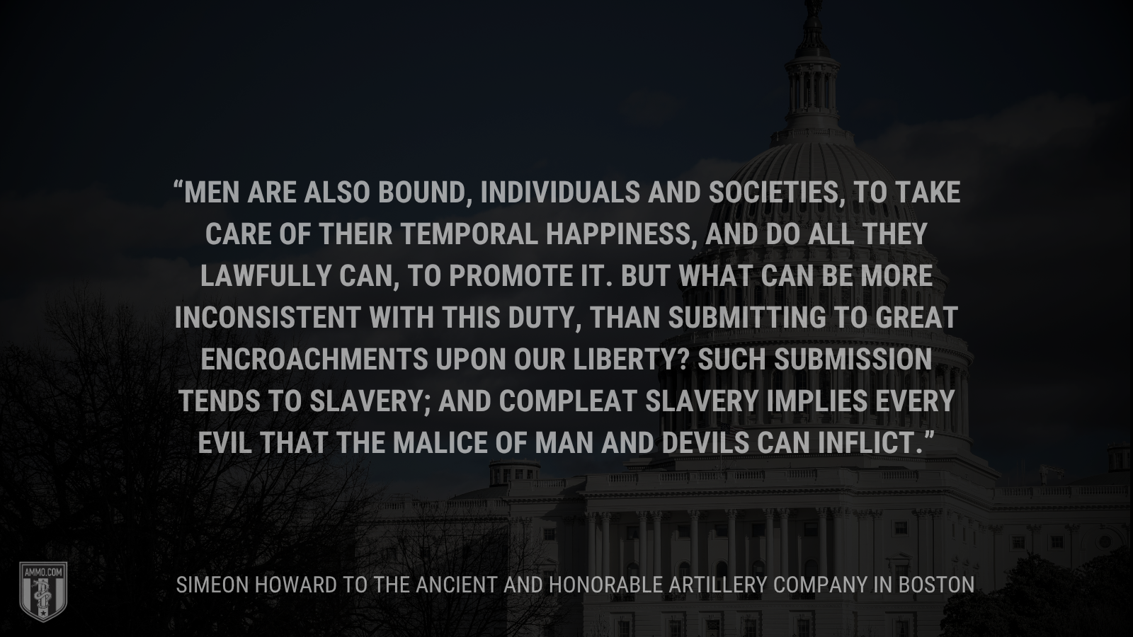 &ldquo;Men are also bound, individuals and societies, to take care of their temporal happiness, and do all they lawfully can, to promote it. But what can be more inconsistent with this duty, than submitting to great encroachments upon our liberty? Such submission tends to slavery; and compleat slavery implies every evil that the malice of man and devils can inflict.&rdquo; - Simeon Howard