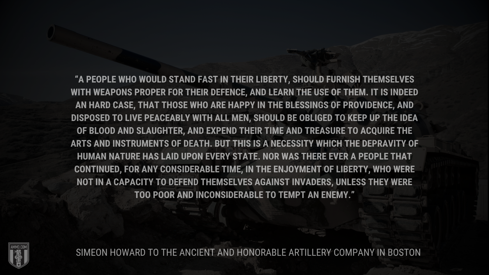&ldquo;A people who would stand fast in their liberty, should furnish themselves with weapons proper for their defence, and learn the use of them. It is indeed an hard case, that those who are happy in the blessings of providence, and disposed to live peaceably with all men, should be obliged to keep up the idea of blood and slaughter, and expend their time and treasure to acquire the arts and instruments of death. But this is a necessity which the depravity of human nature has laid upon every state. Nor was there ever a people that continued, for any considerable time, in the enjoyment of liberty, who were not in a capacity to defend themselves against invaders, unless they were too poor and inconsiderable to tempt an enemy.&rdquo; - Simeon Howard