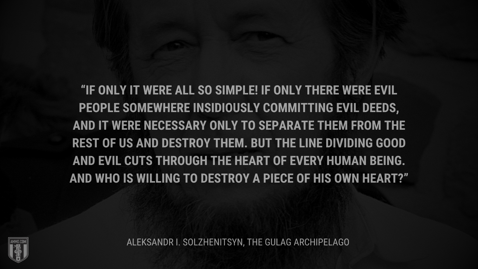 &ldquo;If only it were all so simple! If only there were evil people somewhere insidiously committing evil deeds, and it were necessary only to separate them from the rest of us and destroy them. But the line dividing good and evil cuts through the heart of every human being. And who is willing to destroy a piece of his own heart?&rdquo; - Aleksandr I. Solzhenitsyn