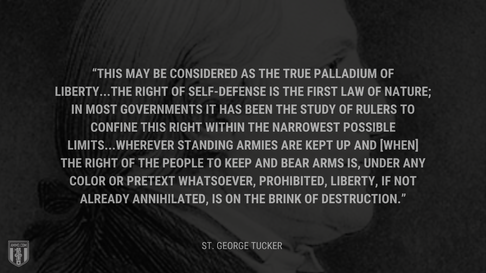 &ldquo;This may be considered as the true palladium of liberty...The right of self-defense is the first law of nature; in most governments it has been the study of rulers to confine this right within the narrowest possible limits...Wherever standing armies are kept up and [when] the right of the people to keep and bear arms is, under any color or pretext whatsoever, prohibited, liberty, if not already annihilated, is on the brink of destruction.&rdquo; - St. George Tucker