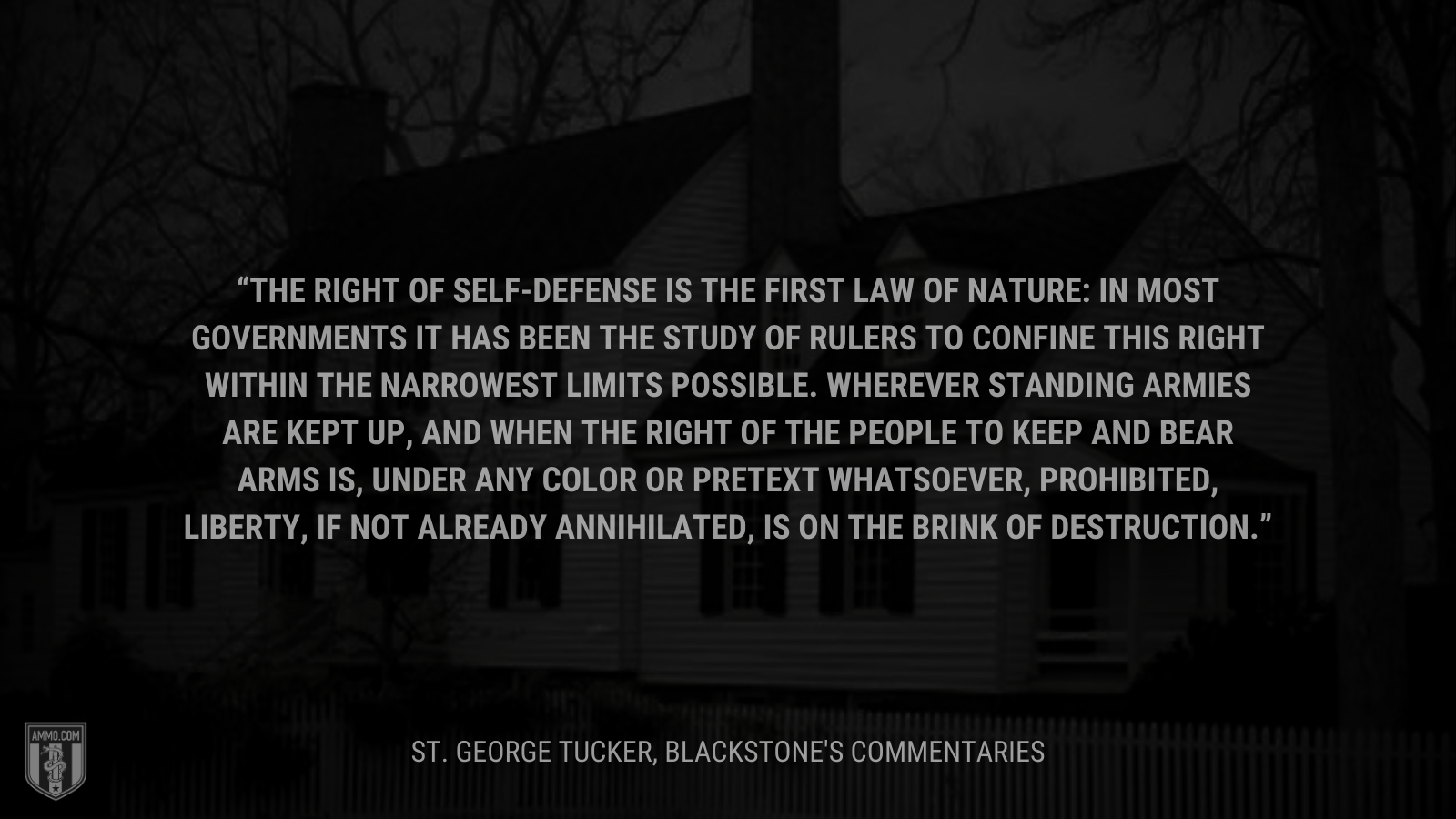 &ldquo;The right of self-defense is the first law of nature: in most governments it has been the study of rulers to confine this right within the narrowest limits possible. Wherever standing armies are kept up, and when the right of the people to keep and bear arms is, under any color or pretext whatsoever, prohibited, liberty, if not already annihilated, is on the brink of destruction.&rdquo; - St. George Tucker