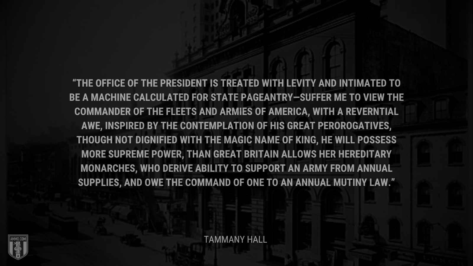 &ldquo;The office of the president is treated with levity and intimated to be a machine calculated for state pageantry—Suffer me to view the commander of the fleets and armies of America, with a reverntial awe, inspired by the contemplation of his great perorogatives, though not dignified with the magic name of King, he will possess more supreme power, than Great Britain allows her hereditary monarches, who derive ability to support an army from annual supplies, and owe the command of one to an annual mutiny law.&rdquo; - Tammany Hall
