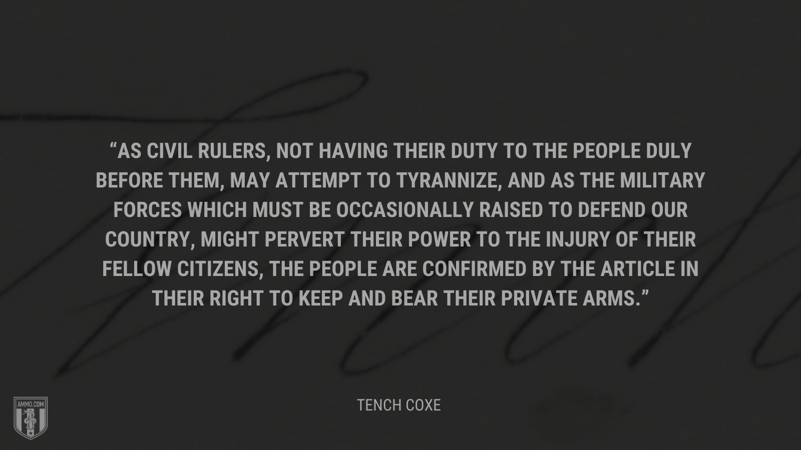 &ldquo;As civil rulers, not having their duty to the people duly before them, may attempt to tyrannize, and as the military forces which must be occasionally raised to defend our country, might pervert their power to the injury of their fellow citizens, the people are confirmed by the article in their right to keep and bear their private arms.&rdquo; - Tench Coxe