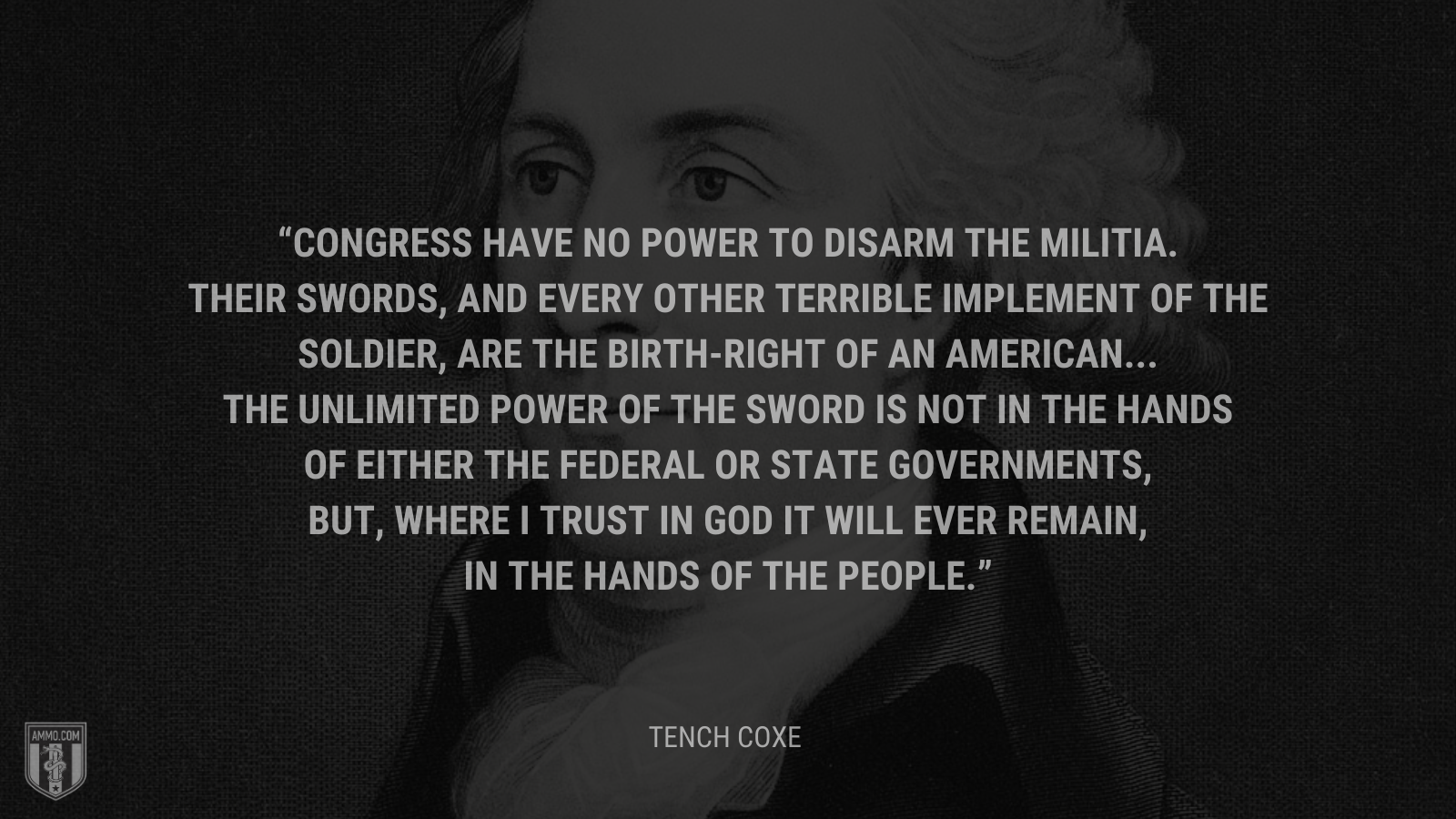 &ldquo;Congress have no power to disarm the militia. Their swords, and every other terrible implement of the soldier, are the birth-right of an American...The unlimited power of the sword is not in the hands of either the federal or state governments, but, where I trust in God it will ever remain, in the hands of the people.&rdquo; - Tench Coxe