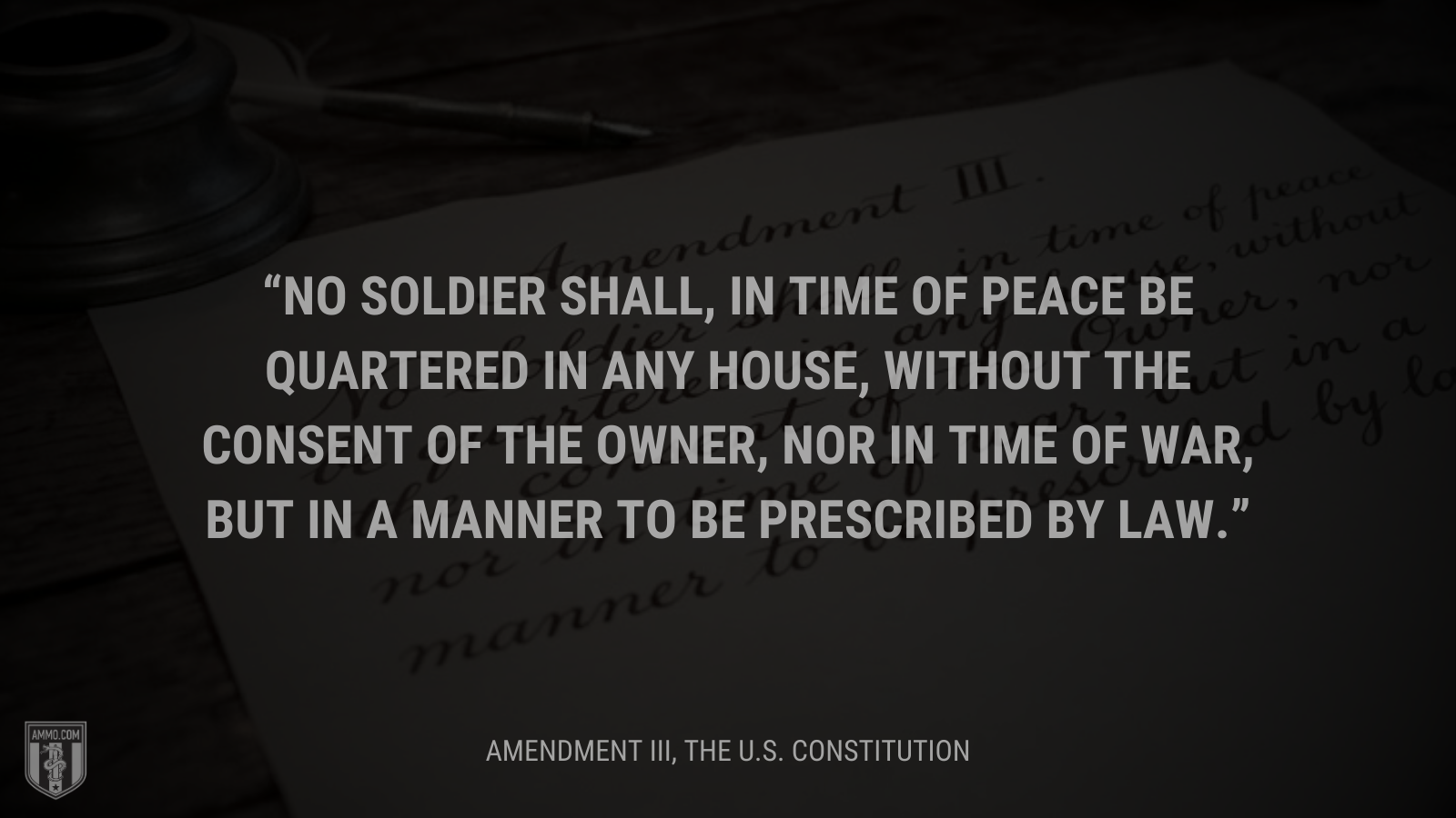 &ldquo;No Soldier shall, in time of peace be quartered in any house, without the consent of the Owner, nor in time of war, but in a manner to be prescribed by law.&rdquo; - Amendment III
