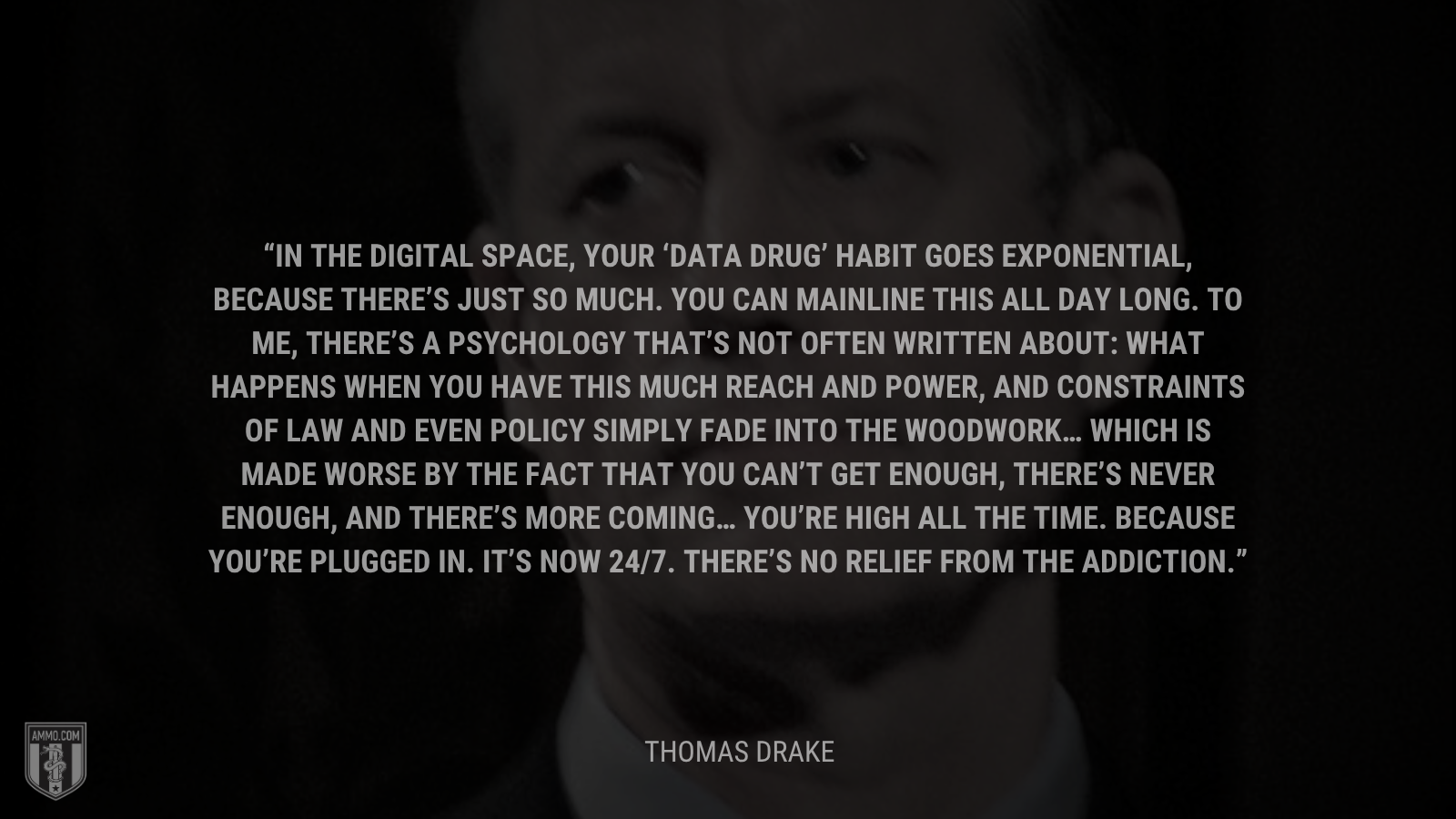 &ldquo;In the digital space, your ‘data drug’ habit goes exponential, because there’s just so much. You can mainline this all day long. To me, there’s a psychology that’s not often written about: What happens when you have this much reach and power, and constraints of law and even policy simply fade into the woodwork… Which is made worse by the fact that you can’t get enough, there’s never enough, and there’s more coming… You’re high all the time. Because you’re plugged in. It’s now 24/7. There’s no relief from the addiction.&rdquo; - Thomas Drake