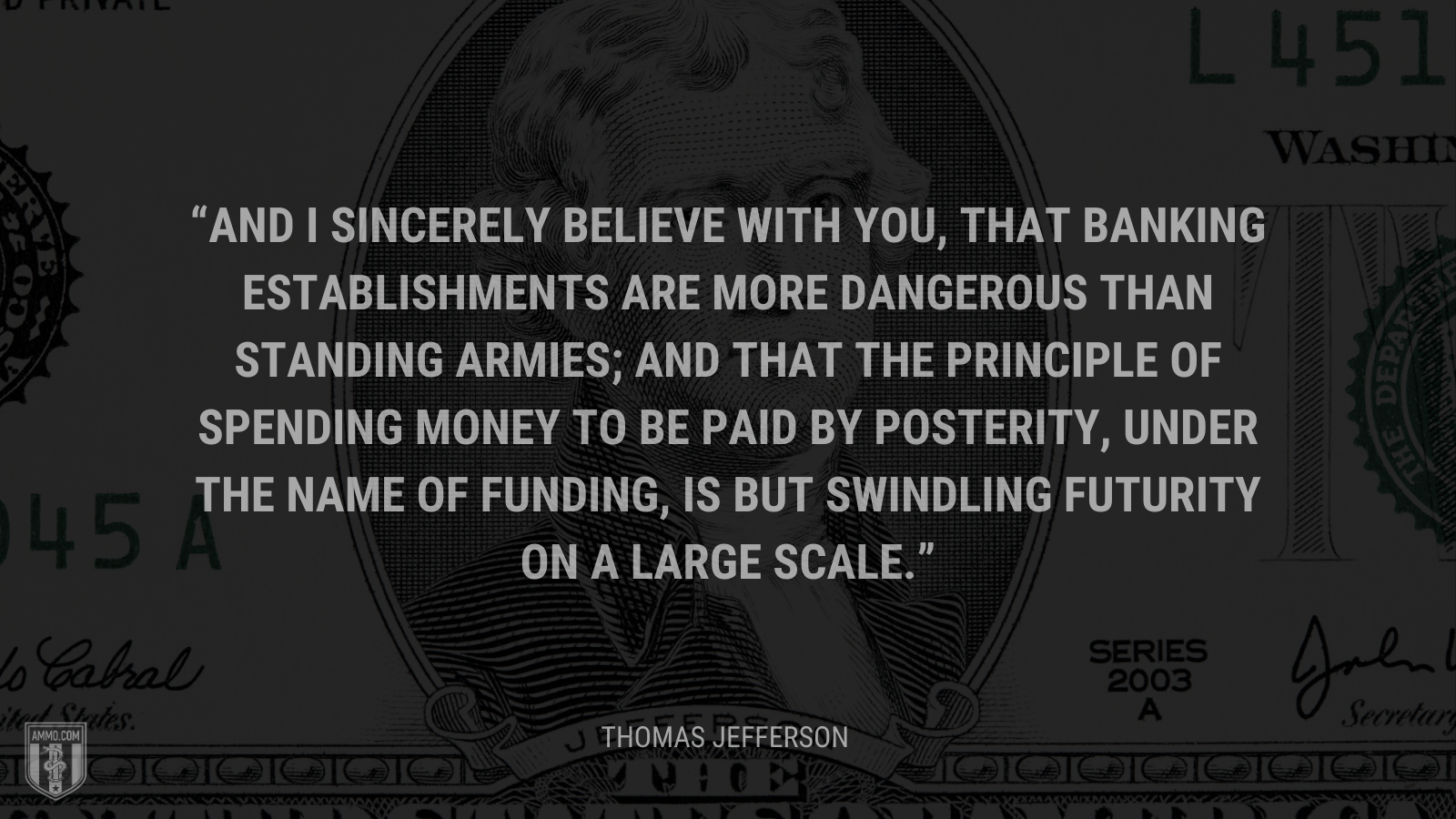 &ldquo;And I sincerely believe with you, that banking establishments are more dangerous than standing armies; and that the principle of spending money to be paid by posterity, under the name of funding, is but swindling futurity on a large scale.&rdquo; - Thomas Jefferson