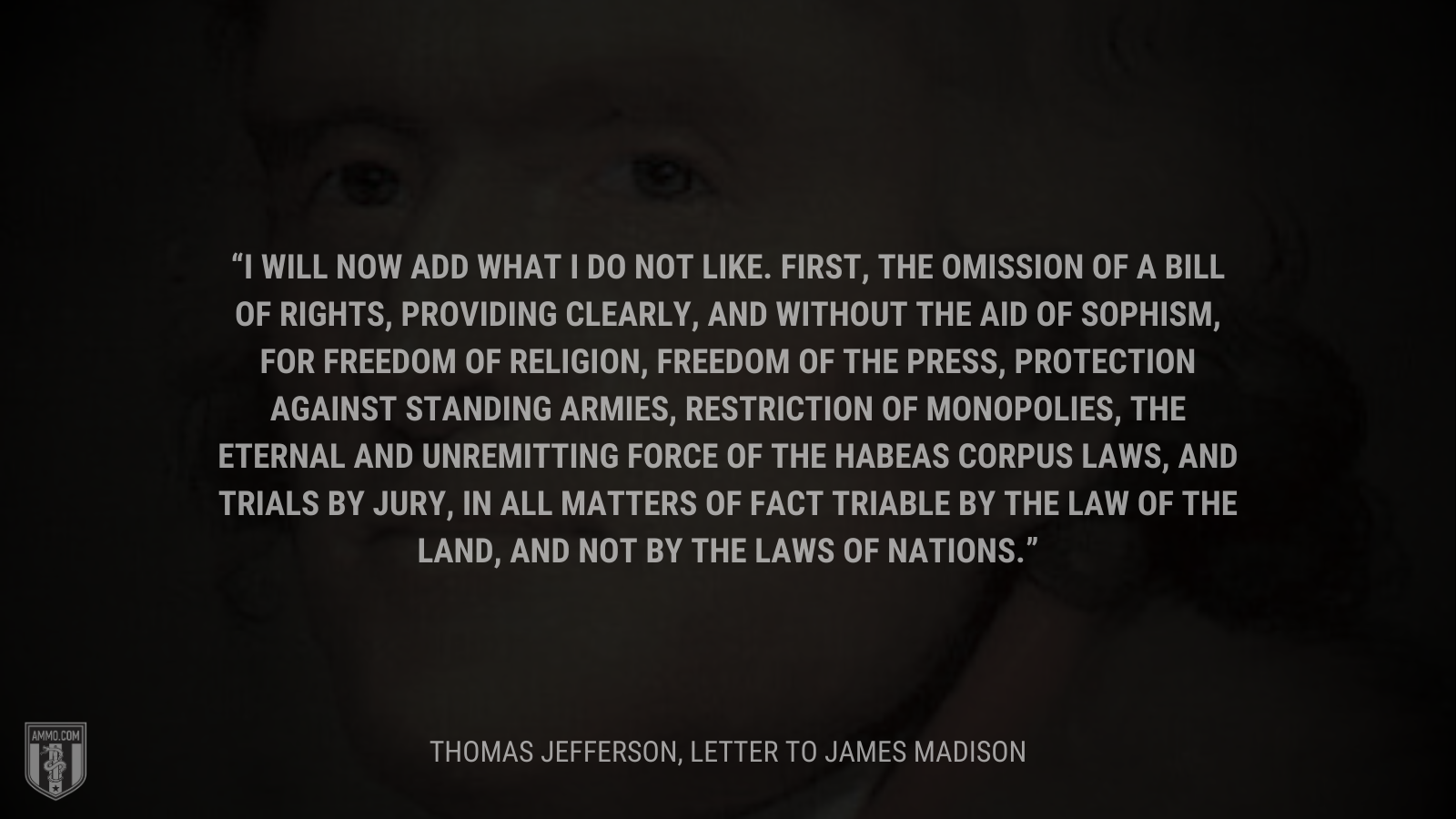 &ldquo;I will now add what I do not like. First, the omission of a bill of rights, providing clearly, and without the aid of sophism, for freedom of religion, freedom of the press, protection against standing armies, restriction of monopolies, the eternal and unremitting force of the habeas corpus laws, and trials by jury, in all matters of fact triable by the law of the land, and not by the laws of nations.&rdquo; - Thomas Jefferson
