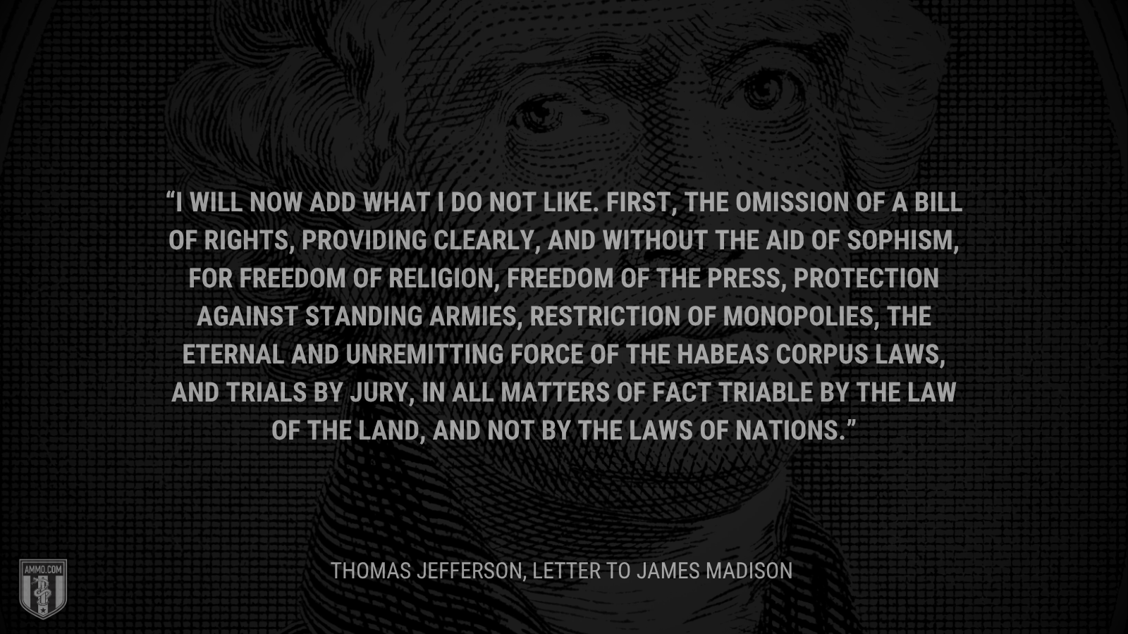 &ldquo;I will now add what I do not like. First, the omission of a bill of rights, providing clearly, and without the aid of sophism, for freedom of religion, freedom of the press, protection against standing armies, restriction of monopolies, the eternal and unremitting force of the habeas corpus laws, and trials by jury, in all matters of fact triable by the law of the land, and not by the laws of nations.&rdquo; -Thomas Jefferson