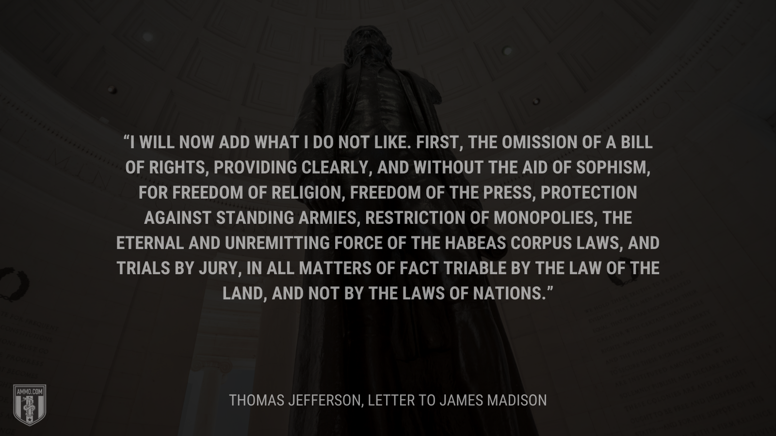 &ldquo;I will now add what I do not like. First, the omission of a bill of rights, providing clearly, and without the aid of sophism, for freedom of religion, freedom of the press, protection against standing armies, restriction of monopolies, the eternal and unremitting force of the habeas corpus laws, and trials by jury, in all matters of fact triable by the law of the land, and not by the laws of nations.&rdquo; - Thomas Jefferson