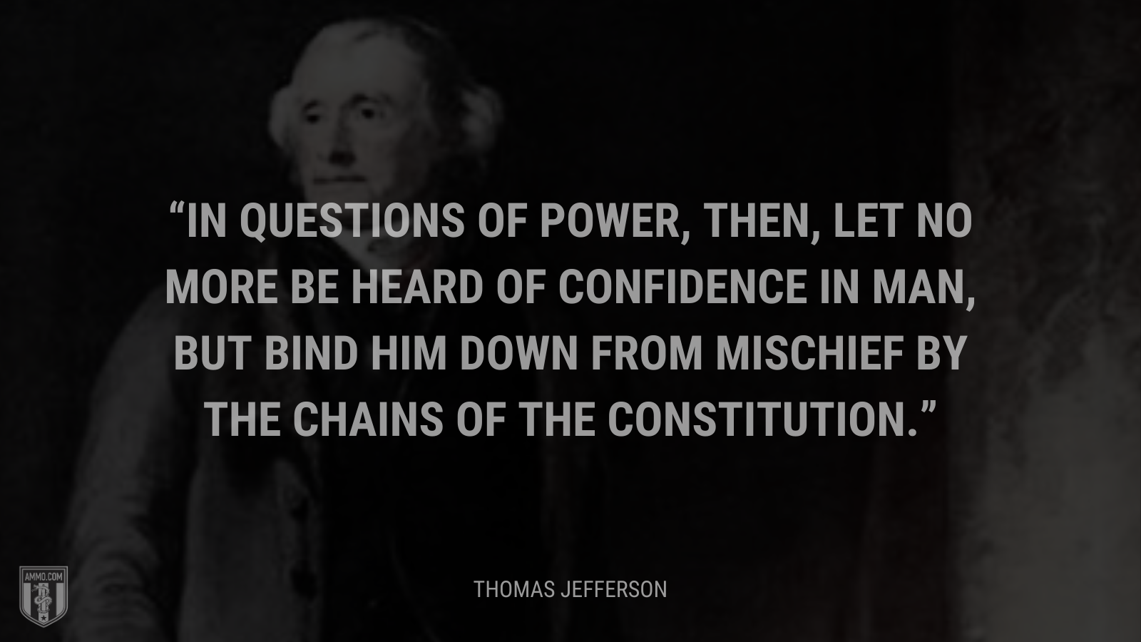 &ldquo;In questions of power, then, let no more be heard of confidence in man, but bind him down from mischief by the chains of the Constitution.&rdquo; - Thomas Jefferson