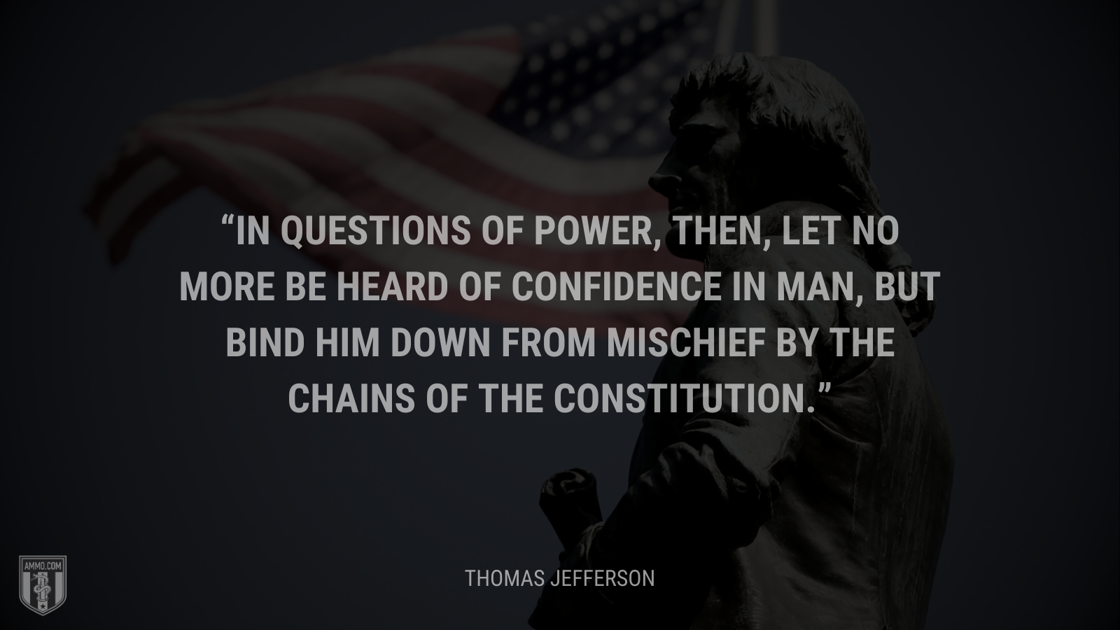 &ldquo;In questions of power, then, let no more be heard of confidence in man, but bind him down from mischief by the chains of the Constitution.&rdquo; - Thomas Jefferson