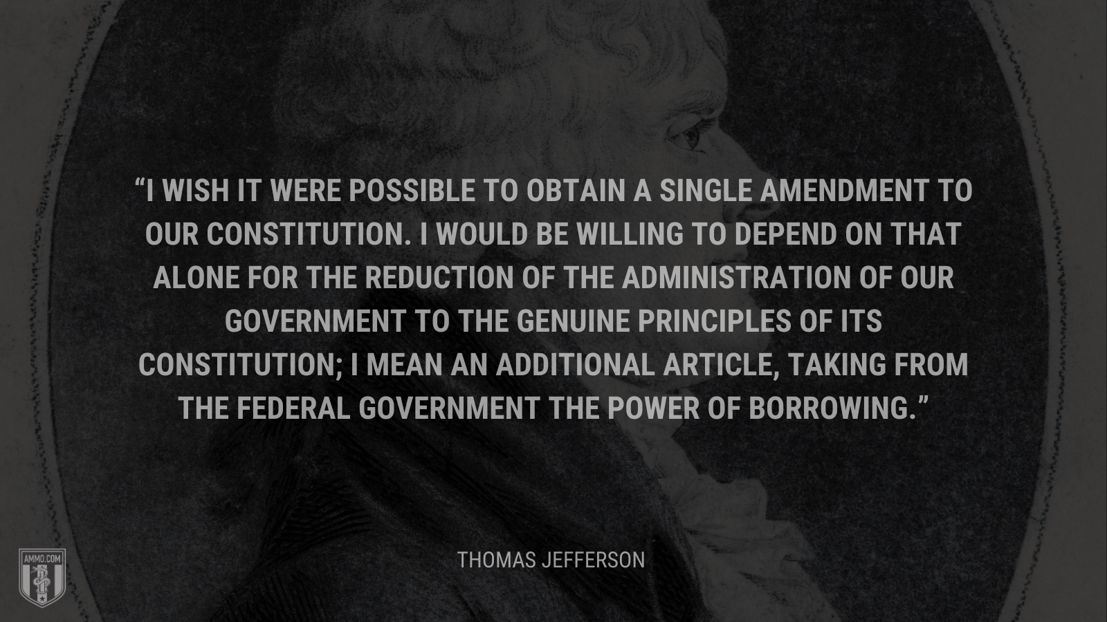 &ldquo;I wish it were possible to obtain a single amendment to our constitution. I would be willing to depend on that alone for the reduction of the administration of our government to the genuine principles of its constitution; I mean an additional article, taking from the federal government the power of borrowing.&rdquo; - Thomas Jefferson