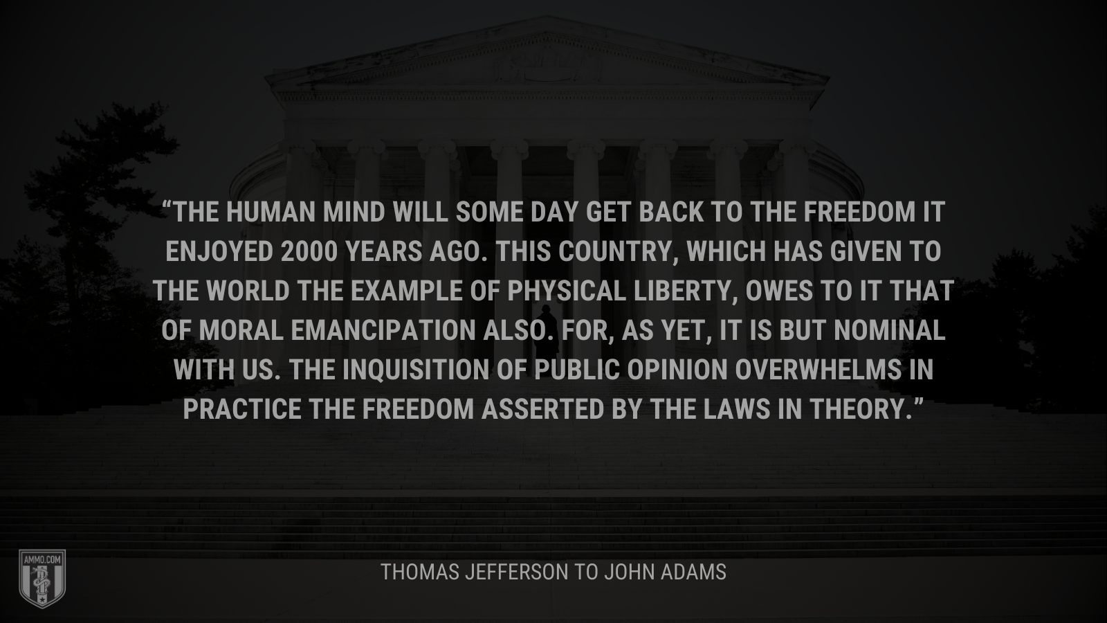&ldquo;The human mind will some day get back to the freedom it enjoyed 2000 years ago. This country, which has given to the world the example of physical liberty, owes to it that of moral emancipation also. For, as yet, it is but nominal with us. The inquisition of public opinion overwhelms in practice the freedom asserted by the laws in theory.&rdquo; - Thomas Jefferson