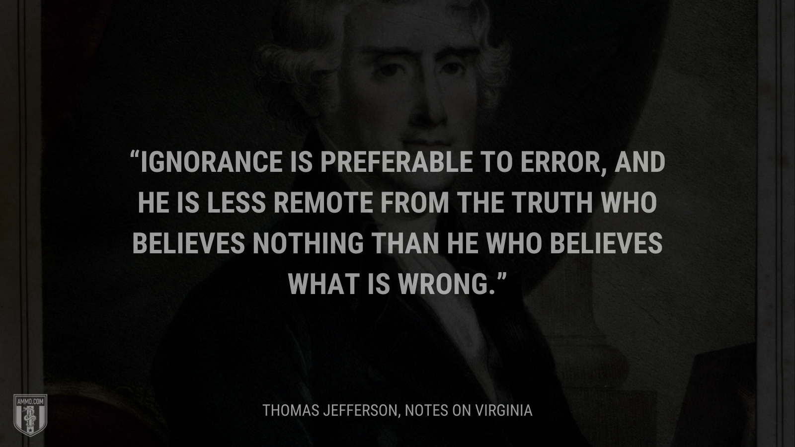 &ldquo;Ignorance is preferable to error, and he is less remote from the truth who believes nothing than he who believes what is wrong.&rdquo; - Thomas Jefferson