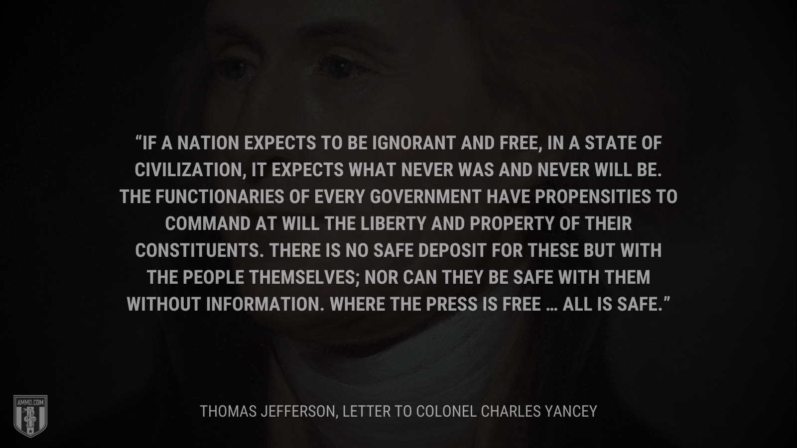 &ldquo;If a nation expects to be ignorant and free, in a state of civilization, it expects what never was and never will be. The functionaries of every government have propensities to command at will the liberty and property of their constituents. There is no safe deposit for these but with the people themselves; nor can they be safe with them without information. Where the press is free … all is safe.&rdquo; - Thomas Jefferson