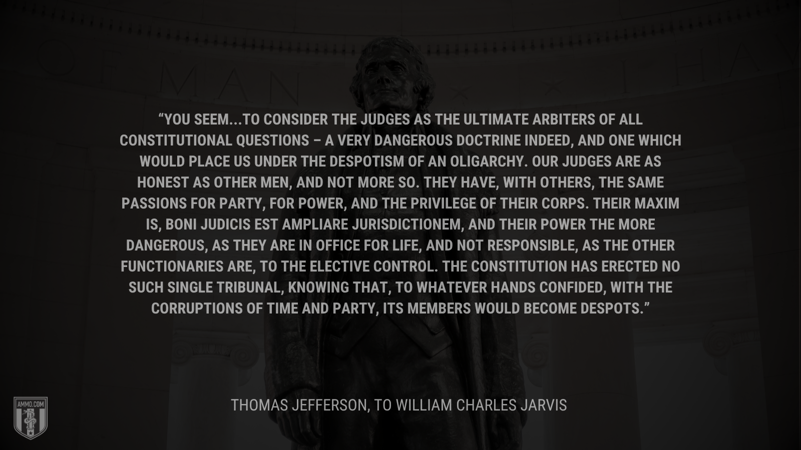 &ldquo;You seem...to consider the judges as the ultimate arbiters of all constitutional questions – a very dangerous doctrine indeed, and one which would place us under the despotism of an oligarchy. Our Judges are as honest as other men, and not more so. They have, with others, the same passions for party, for power, and the privilege of their corps. Their maxim is, boni judicis est ampliare jurisdictionem, and their power the more dangerous, as they are in office for life, and not responsible, as the other functionaries are, to the elective control. The Constitution has erected no such single tribunal, knowing that, to whatever hands confided, with the corruptions of time and party, its members would become despots.&rdquo; - Thomas Jefferson